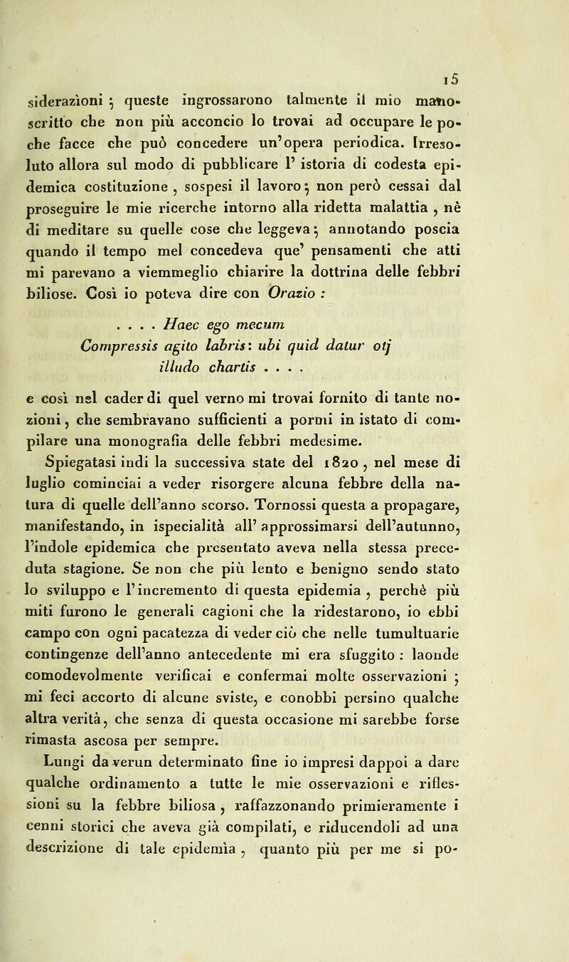 ì5 siderazioni ^ queste ingrossarono talmente il mio mano- scritto che non più acconcio lo trovai ad occupare le po- che facce che può concedere un'opera periodica. Irreso- luto allora sul modo di pubblicare 1' istoria di codesta epi- demica costituzione , sospesi il lavoro ^ non però cessai dal proseguire le mie ricerche intorno alla ridetta malattia , né di meditare su quelle cose che leggeva ^ annotando poscia quando il tempo mei concedeva que' pensamenti che atti mi parevano a viemmeglio chiarire la dottrina delle febbri biliose. Così io poteva dire con Orazio : .... ffaec ego mecum Compressis agito labrìs: ubi quid datar otj illudo chartis .... e così nel cader di quel verno mi trovai fornito di tante no- zioni 5 che sembravano sufficienti a pormi in istato di com- pilare una monografia delle febbri medesime. Spiegatasi indi la successiva state del 1820, nel mese di luglio cominciai a veder risorgere alcuna febbre della na- tura di quelle dell'anno scorso. Tornossi questa a propagare, manifestando, in ispecialità all' approssimarsi dell'autunno, l'indole epidemica che presentato aveva nella stessa prece- duta stagione. Se non che più lento e benigno sendo stato lo sviluppo e l'incremento di questa epidemia, perchè più miti furono le generali cagioni che la ridestarono, io ebbi campo con ogni pacatezza di veder ciò che nelle tumultuarie contingenze dell'anno antecedente mi era sfuggito ; laonde comodevolmente verificai e confermai molte osservazioni j mi feci accorto di alcune sviste, e conobbi persino qualche alti'a verità, che senza di questa occasione mi sarebbe forse rimasta ascosa per sempre. Lungi daverun determinato fine io impresi dappoi a dare qualche ordinamento a tutte le mie osservazioni e rifles- sioni su la febbre biliosa, raffazzonando primieramente i cenni storici che aveva già compilati, e riducendoli ad una descrizione di tale epidemìa , quanto più per me si pò-