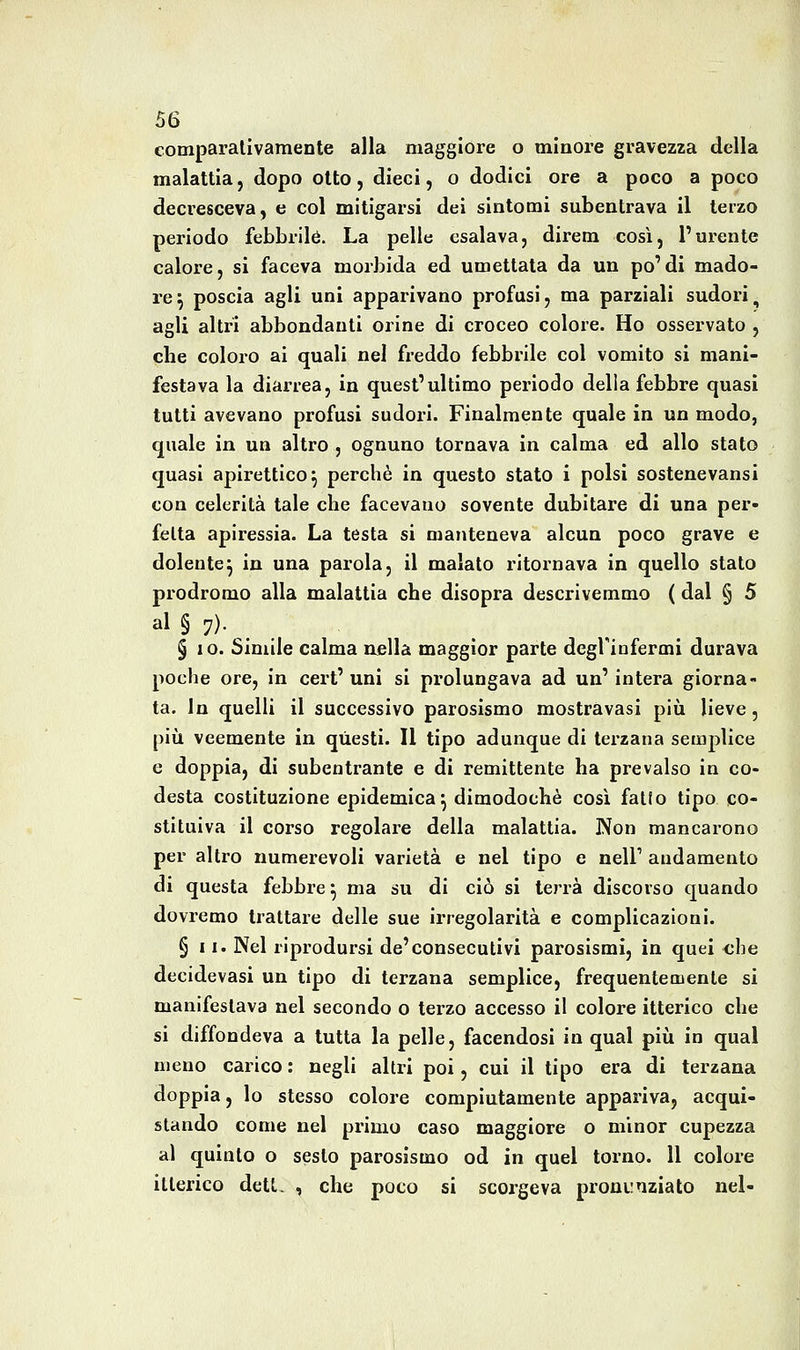 eomparalivamente alla maggiore o minore gravezza della malattia, dopo otto, dieci, o dodici ore a poco a poco decresceva, e col mitigarsi dei sintomi subentrava il terzo periodo febbrile. La pelle esalava, direm così, l'urente calore, si faceva morbida ed umettata da un po'di mado- re^ poscia agli uni apparivano profusi, ma parziali sudori, agli altri abbondanti orine di croceo colore. Ho osservato , che coloro ai quali nel freddo febbrile col vomito si mani- festava la diarrea, in quest'ultimo periodo delia febbre quasi tutti avevano profusi sudori. Finalmente quale in un modo, quale in un altro , ognuno tornava in calma ed allo stato quasi apirettico^ perchè in questo stato i polsi sostenevansi con celerità tale che facevano sovente dubitare di una per- fetta apiressia. La testa si manteneva alcun poco grave e dolente^ in una parola, il malato ritornava in quello stato prodromo alla malattia che disopra descrivemmo ( dal § 5 al § 7)- ,. § 10. Simile calma aella maggior parte degriufermi durava poche ore, in cert' uni si prolungava ad un' intera giorna- ta. In quelli il successivo parosismo mostravasi più lieve, pili veemente in questi. Il tipo adunque di terzana semplice e doppia, di subentrante e di remittente ha prevalso in co- desta costituzione epidemica^ dimodoché cosi fatto tipo co- stituiva il corso regolare della malattia. Non mancarono per altro numerevoli varietà e nel tipo e nell' andamento di questa febbre ^ ma su di ciò si terrà discorso quando dovremo trattare delle sue irregolarità e complicazioni. § 11. Nel riprodursi de'consecutivi parosismi, in quei <;be decidevasi un tipo di terzana semplice, frequentemente si manifestava nel secondo o terzo accesso il colore itterico che si diffondeva a tutta la pelle, facendosi in qual piìi in qual meno carico : negli altri poi, cui il tipo era di terzana doppia, lo stesso colore compiutamente appariva, acqui- stando come nel primo caso maggiore o minor cupezza al quinto o sesto parosismo od in quel torno. 11 colore itterico dett. , che poco si scorgeva proni;nziato nel-