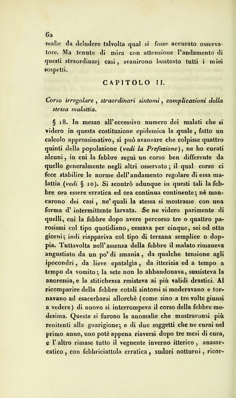 malìe da deludere talvolta qual si fosse accurato osserva- tore. Ma tenuto di mira con attenzione l'andamento di questi slraordinarj casi, svanirono bentosto tutti i miei sospetti. CAPITOLO II. Corso irregolare , straordinari sintomi, complicazioni della stessa malattia. § 18. In mezzo all'eccessivo numero del malati che si videro in questa costituzione epidemica la quale, fatto un calcolo approssimativo, si può avanzare che colpisse quattro quinti della popolazione {vedi la Prefazione)^ ne ho curati alcuni, in cui la febbre segui un corso ben differente da quello generalmente negli altri osservato ; il qual corso ci fece stabilire le norme dell' andamento regolare di essa ma- lattia {vedi § io). Si scontrò adunque in questi tali la feb- bre ora essere erratica ed ora continua continente^ né man- carono dei casi, ne' quali la stessa si mostrasse con una forma d' intermittente larvata. Se ne videro parimente di quelli, cui la febbre dopo avere percorso tre o quattro pa- rosismi col tipo quotidiano, cessava per cinque, sei od otto giorni^ indi riappariva col tipo di terzana semplice o dop- pia. Tuttavolta nell' assenza della febbre il malato rimaneva angustiato da un po' di smania , da qualche tensione agli ipocondri, da lieve epatalgìa, da itterizia ed a tempo a tempo da vomito^ la sete non lo abbandonava, sussisteva la anoressia, e la stitichezza resisteva ai più validi drastici. Al ricomparire della febbre cotali sintomi si moderavano e tor- navano ad esacerbarsi allorché (come sino a tre volte giunsi a vedere ) di nuovo si interrompeva il corso della febbre me- desima. Queste si furono le anomalie che mostraronsi più renitenti alla guarigione^ e di due soggetti che ne curai nel primo anno, uno potè appena riaversi dopo tre mesi di cura, e 1' altro rimase tutto il vegnente inverno itterico , anasar- catico , con febbriciattola erratica , sudori notturni , ricor-