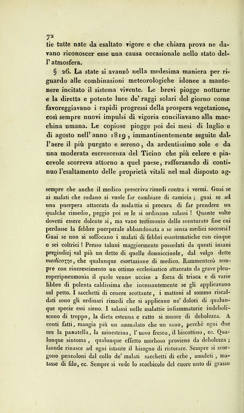 tie tutte nate da esaltalo vigore e che chiara prova ne da- vano riconoscer esse una causa occasionale nello stato del- l' atmosfera, § 26. La state si avanzò nella medesima maniera per ri- guardo alle combinazioni meteorologiche idonee a mante- nere incitato il sistema vivente. Le brevi piogge notturne e la diretta e potente luce de' raggi solari del giorno come favoreggiavano i rapidi progressi della prospera vegetazione, così sempre nuovi impulsi di vigoria conciliavano alla mac- china umana. Le copiose piogge poi dei mesi di luglio e di agosto nell'anno 1819 , immantlnentemente seguite dal- l'aere il più purgato e sereno, da ardentissimo sole e da una moderata escrescenza del Ticino che più celere e pia- cevole scorreva attorno a quel paese, rafforzando di conti- nuo l'esaltamento delle proprietà vitali nel mal disposto ag- sempre che anche il medico prescriva rimedi centra i vermi. Guai se ai malati che sudano si vuole far cambiare di camicia ; guai se ad una puerpera attaccata da malattia si procura di far prendere un qualche rimedio, peggio poi se le si ordinano salassi ! Quante volte dovetti essere dolente si, ma vano testimonio dello sventurato fine cui perdusse la febbre puerperale abbandonata a se senza medici soccorsi I Guai se non si soffocano i malati di febbri esantematiche con cinque 0 sei coltrici 1 Presso taluni maggiormente posseduti da questi insani pregiudizi vai piìi un detto di quelle donnlcciuole, dal volgo dette medicoxxe, che qualunque esortazione di medico. Rammenterò sem- pre con rincrescimento un ottimo ecclesiastico attaccato da grave pleu- roperipneumonla il quale venne ucciso a forza di triaca e di varie libbre di polenta caldissima che incessantemente se gli applicavano sul petto. I sacchetti di cenere scottante, i mattoni al sommo riscal- dati sono gli ordinari rimedi che si applicano ne'dolori di qualun- que specie essi sieno. I salassi nelle malattie infiammatorie indeboli- scono di troppo, la dieta estenua e ratto si muore di debolezza. A conti fattij mangia più un ammalalo che un sano, perchè ogni due ore la panatella^ la minestrina, l'uovo fresco, il biscottino, ec. Qua- lunque sintoma , qualunque effetto morboso proviene da debolezza ; laonde rinasce ad ogni istante il bisogno di ristorare. Sempre si scor- gono penzoloni dal collo de' malati sacchetti di erbe , amuleti , ma- tasse di filo, 60. Sempre si vede lo scorbicolo del cuore unto di grasso