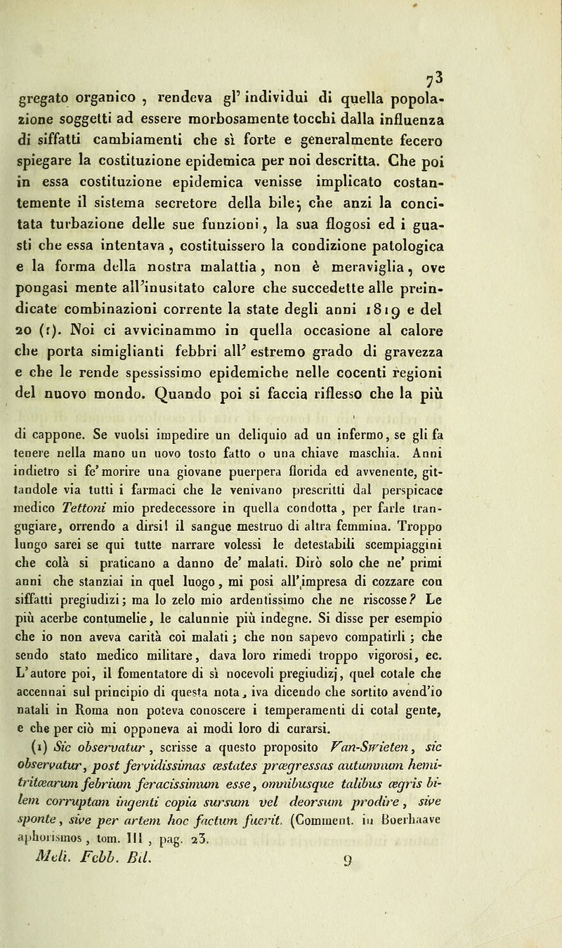 7^ gregato organico , rendeva gP individui di quella popola- zione soggetti ad essere morbosamente tocchi dalla influenza di siffatti cambiamenti che sì forte e generalmente fecero spiegare la costituzione epidemica per noi descritta. Che poi in essa costituzione epidemica venisse implicato costan- temente il sistema secretore della bile^ che anzi la conci- tata turbazione delle sue funzioni, la sua flogosi ed i gua- sti che essa intentava , costituissero la condizione patologica e la forma della nostra malattia, non è meraviglia, ove pongasi mente alFinusitato calore che succedette alle prein- dicate combinazioni corrente la state degli anni 1819 e del 20 (r). Noi ci avvicinammo in quella occasione al calore che porta simiglianti febbri aW estremo grado di gravezza e che le rende spessissimo epidemiche nelle cocenti regioni del nuovo mondo. Quando poi si faccia riflesso che la più di cappone. Se vuoisi impedire un deliquio ad un infermo, se gli fa tenere neUa mano un uovo tosto fatto o una chiave maschia. Anni indietro si fé'morire una giovane puerpera florida ed avvenente, git- tandole via tutti i farmaci che le venivano prescritti dal perspicace medico Tettoni mio predecessore in quella condotta , per farle tran- gugiare, orrendo a dirsi 1 il sangue mestruo di altra femmina. Troppo lungo sarei se qui tutte narrare volessi le detestabili scempiaggini che colà si praticano a danno de' malati. Dirò solo che ne' primi anni che stanziai in quel luogo, mi posi all'^impresa di cozzare eoa siffatti pregiudizi; ma lo zelo mio ardentissimo che ne riscosse? Le pili acerbe contumelie, le calunnie più indegne. Si disse per esempio che io non aveva carità coi malati ; che non sapevo compatirli ; che sendo stato medico militare, dava loro rimedi troppo vigorosi, ec. L'autore poi, il fomentatore di si nocevoli pregiudizj, quel cotale che accennai sul principio di questa nota^ iva dicendo che sortito avend'io natali in Roma non poteva conoscere i temperamenti di cotal gente, e che per ciò mi opponeva ai modi loro di curarsi. (i) Sic ohservatur , scrisse a questo proposito P^an-Swìeten, sic ohservatur, post fervidissimas cestates prcegressas autumnum hemi' tritcearum febrium feracissimuni esse, onmibusque talibus cegris bi- lem corruptam ingenti copia sursum vel deorsum prodire, sii^e sponte , sive per artem hoc factum fuerit. (Gomment. iu Boerhaave aphorismos , tom. Ili , pag. 23. Meli. Fchh. BiL q