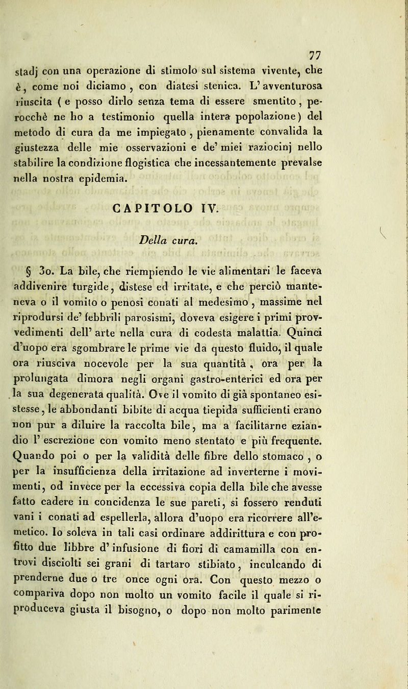 sladj con una operazione di stimolo sul sistema vìvente, che è, come noi diciamo , con diatesi stenica. L' avventurosa riuscita ( e posso dirlo senza tema di essere smentito, pe- rocché ne ho a testimonio quella intera popolazione) del metodo di cura da me impiegato , pienamente convalida la giustezza delle mie osservazioni e de' miei raziocinj nello stabilire la condizione flogistica che incessantemente prevalse nella nostra epidemia. CAPITOLO IV. Della cura. § 3o. La bile, che riempiendo le vie alimentari le faceva addivenire turgide, distese ed irritate, e che perciò mante- neva o il vomito o penosi conati al medesimo , massime nel riprodursi de' febbrili parosismi, doveva esigere i primi prov- vedimenti dell' arte nella cura di codesta malattia. Quinci d'uopo era sgombrare le prime vie da questo fluido, il quale ora riusciva nocevole per la sua quantità, ora per la prolungata dimora negli organi gastro-enterici ed ora per la sua degenerata qualità. Ove il vomito di già spontaneo esi- stesse, le abbondanti bibite di acqua tiepida sufficienti erano non pur a diluire la raccolta bile, ma a facilitarne ezian- dio 1' escreziooe con vomito meno stentato e più frequente. Quando poi o per la validità delle fibre dello stomaco , o per la insufficienza della irritazione ad inverterne i movi- menti, od invece per la eccessiva copia della bile che avesse fatto cadere in concidenza le sue pareti, si fossero renduti vani i conati ad espellerla, allora d'uopo era ricorrere all'e- metico. Io soleva in tali casi ordinare addirittura e con pro- fitto due libbre d'infusione di fiori di camamilla con en- trovi disciolti sei grani di tartaro slibiato, inculcando di prenderne due o tre once ogni ora. Con questo mezzo o compariva dopo non molto un vomito facile il quale si ri- produceva giusta il bisogno, o dopo non molto parimenle