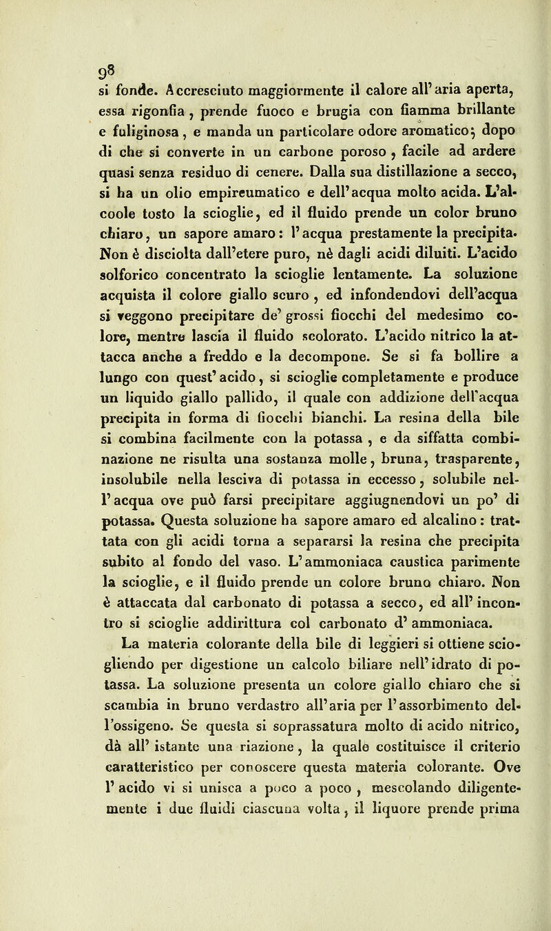 essa rigonGa , prende fuoco e brugia con fiamma brillante e fuliginosa , e manda un particolare odore aromatico^ dopo di che si converte in un carbone poroso ^ facile ad ardere quasi senza residuo di cenere. Dalla sua distillazione a secco^ si ha un olio empireumatico e dell'acqua molto acida. L'al- coole tosto la scioglie, ed il fluido prende un color bruno chiaro, un sapore amaro : l'acqua prestamente la precipita. Non è disciolta dall'etere puro, né dagli acidi diluiti. L'acido solforico concentrato la scioglie lentamente. La soluzione acquista il colore giallo scuro , ed infondendovi dell'acqua si reggono precipitare de' grossi fiocchi del medesimo co- lore, mentre lascia il fluido scolorato. L'acido nitrico la at- tacca anche a freddo e la decompone. Se si fa bollire a lungo con quest' acido, si scioglie completamente e produce un liquido giallo pallido, il quale con addizione dell'acqua precipita in forma di fiocchi bianchi. La resina della bile si combina facilmente con la potassa , e da siffatta combi- nazione ne risulta una sostanza molle, bruna, trasparente, insolubile nella lesciva di potassa in eccesso, solubile nel- l'acqua ove può farsi precipitare aggiugnendovi un po' di potassa. Questa soluzione ha sapore amaro ed alcalino : trat- tata con gli acidi torna a separarsi la resina che precipita subito al fondo del vaso. L'ammoniaca caustica parimente la scioglie, e il fluido prende un colore bruno chiaro. Non è attaccata dal carbonato di potassa a secco, ed all' incon- tro si scioglie addirittura col carbonato d' ammoniaca. La materia colorante della bile di leggieri si ottiene scio- gliendo per digestione un calcolo biliare nell'idrato di po- tassa. La soluzione presenta un colore giallo chiaro che si scambia in bruno verdastro all'aria per l'assorbimento del- l'ossigeno. Se questa si soprassatura molto di acido nitrico, dà all' istante una riazione, la quale costituisce il criterio caratteristico per conoscere questa materia colorante. Ove r acido vi si unisca a poco a poco , mescolando diligente- mente i due fluidi ciascuna volta, il liquore prende prima