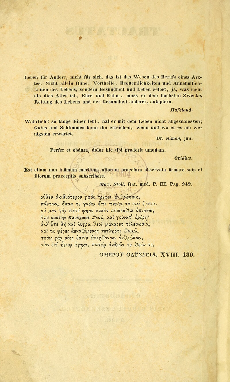 Leben fiir Andere, nicht fiir sicli, ilas ist ilas Wesen des Berufs eines Arz- tes. Nicht allein Ruhe, Vortlieile, Bequenilichkeiten und Annehmlich- keiten des Lebens, sondern Gesundheit und Leben selbst, ja, was mehr als dies AUes ist, Ehre und Ruhm, muss er dem hochsten Zwecke, Rettung des Lebens und der Gesundheit anderer, aufopfern. Hufeland. Wahrlich! so lange Einer lebt, hat er mit dem Leben nicht abgeschlossen; Gutes und Schlimmes kann ihn erreichen, wenn und wo er es am we- nigsten erwartet. Dr. Simon, jun. Perfer et obdura, dolor Lic tibi proderit umqiiam, Ovidius. Est etiam non iniimum meritum, aliorum praeclara ohservata firmare suis et illorum praeceptis subscribere. '\ Max. Sioll, Rat. med. P. III. Pag. 249. QU^sv axiJvoTspov fuca Tpfcfpei av.3'^u>7roio, TTavToov, offffa ts yaiai» stti tzwcsi ts xa] apTrsc. ou jL»,sv ya,p tiots ^yjfft xaxov TiscastrSai oTZcaaw, o'({j|3 apsTi^v 7raps;(to(Ti Seoc^ xac youvaT opwp^jj' a/iX' oTS 8ri K7.C >>oypa .^so: p^axassg Ts'Xsffu)(Tiv, xa: Ta cpsps: asxa(o/y,svo; tstXyjoti .^L/|U,cp, ToTog yccjs voog sotcv £Trt;^3ovj'(i)v avS^pwTroov, o(ov sTT TQ/J,ap ayrjffi. TraTTjp avSpcoy ts .^ecoy tg. OMHPOT O/lTDSEiA, XVIIL 130.