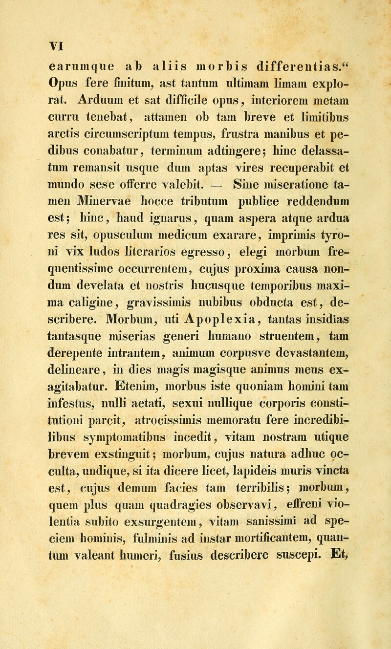 earumqiie ab aliis morbis differeiitias. Opus fere fmitiim, ast taiitum ultimam limam explo- rat. Arduum et sat difficile opus, iuteriorem metam curru tenebat, attamen ol) tam hreve et limitibus arctis circumscriptum tempus, frustra manibus et pe- dibus conabatur, terminum adtingerej hinc delassa- tum remansit usque dum aptas vires recuperabit et mundo sese ofFerre valebit. — Sine miseratione ta- men Minervae hocce tributum publice reddendum estj hinc, haud ignarus, quam aspera atque ardua res sit, opusculum medicum exarare, imprimis tyro- ni vix ludos literarios egresso, elegi morbum fre- quentissime occurrentem, cujus proxima causa non- dum develata et nostris hucusque temporibus maxi- ma caligine, gravissimis nubibus obducta est, de- scribere. Morbum, utiApoplexia, tantas insidias tantasque miserias generi humano struentem/ tam derepente intrantem, animum corpusve devastantem, delineare, in dies magis magisque auimus meus ex- agitabatur. Etenim, morbus iste quoniam homini tam infestus, nulli aetati, sexui nullique corporis consti- tutioni parcit, atrocissimis memoratu fere incredibi- libus symptomatibus incedit, vitam nostram utique brevera exstinguit 5 morbum, cujus natura adhuc oc- culta, undique, si ita dicere licet, lapideis muris vincta est, cujus demum facies tam terribilis; morbum, quem plus quam quadragies observavi, efireni vio- lentia subito exsurgentem, vitam sanissimi ad spe- ciem hominis, fuhuinis ad instar mortificantem, quan- tum valeant humeri, fusius describere suscepi. Et,