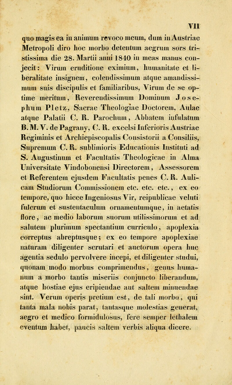 quo magis ea iu aiiimum revoco meum, dum iu Austriae Metropoli diro hoc morl)0 deteutum aegrum sors tri- stissima die 28. Martii aiuii 1840 iu meas mauus cou- jecit; Viriun eruditioue eximium, humauitate et li- beralitate iusiguem, coleudissimum atque amaudissi- mum suis discipulis et familiaribus, Virura de se op- time meritum, Revereiidissimum Domiuum J o s e- phum Pletz, Sacrae Theologiae Doctorem, Aulae atque Palatii C. R. Parochum, Abbatem iufulatum B. M. V. de Pagrauy, C R. excelsi luferioris Austriae Regimiuis et Ai*chiepiscopalis Cousistorii a Cousiliis, Supremum C. R. sublimioris Educatiouis Iiistituti ad S. Augustiuum et Facultatis Theologicae iii Alma Uuiversitate Viudoboueusi Directorem, Assessorem et Referentem ejusdem Facultatis peues C. R. Auli- cam Studiorum (]^ommissiouem etc. etc. etc., ex eo tempore, quo hicce lugeniosus Vir, reipublicae veluti fulcrum et susteutaculum ornameutumque, iu aetatis flore, ac medio laborum suorum utilissimorum et ad sahitem plurimum spectautium curricido, apoplexia correptus abreptusque; ex eo tempore apoplexiae uaturam diligenter scrutari et auctorum opera huc ageutia sedulo pervolvere incepi, et diligeuter studui, quonam modo morbus comprimendus, genus huma- uum a morbo tantis miseriis coujuncto liberandum, atque liostiae ejus eripiendae aut saltem miiuiendae sint. Verimi operis pretium est, de tali morbo, qui tanta mala nobis parat, tantasque molestias generat, aegro et medico formidulosus, fere semper lethalem eventiun habet, paucis saltem verbis aliqua dicere.