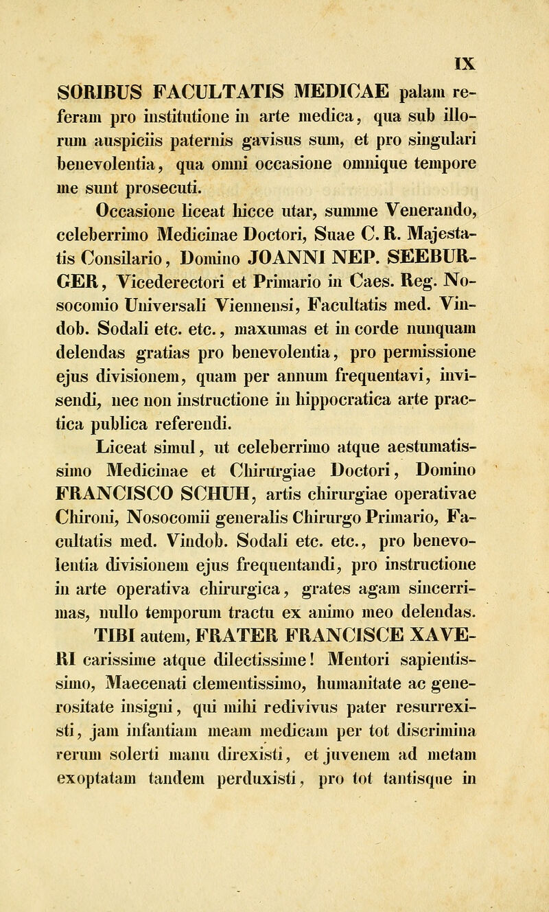 SORIBUS FACULTATIS MEDICAE palam re- feram pro iustitutioiie iu arte medica, qua sub illo- rum auspieiis pateruis gavisus sum, et pro siugulari beuevolentia, qua omni occasione omnique tempore me suut prosecuti. Occasione liceat liicce utar, summe Venerando, celeberrimo Medicinae Doctori, Suae C. R. Majesta- tis Consilario, Domino JOANNI NEP. SEEBUR- GER, Vicederectori et Primario in Caes. Reg. No- socomio Universali Vienneusi, Facultatis med. Vin- dob. Sodali etc. etc., maxumas et in corde nunquam delendas gratias pro benevolentia, pro permissione ejus divisionem, quam per annimi frequentavi, invi- sendi, nec non instructione in hippocratica arte prac- tica publica refereudi. Liceat simul, ut celeberrimo atque aestumatis- simo Medicinae et Cbirurgiae Doctori, Domino FRANCISCO SCHUH, artis chirurgiae operativae Chironi, Nosocomii generalis Chirurgo Primario, Fa- cultatis med. Vindob. Sodali etc. etc, pro benevo- lentia divisionem ejus frequentandi, pro instructione in arte operativa chirurgica, grates agam sincerri- mas, nuUo temporum tractu ex animo meo delendas. TIBI autem, FRATER FRANCISCE XAVE- RI carissime atque dilectissime! Mentori sapientis- simo, Maecenati clementissimo, humanitate ac gene- rositate insigni, qui mihi redivivus pater resurrexi- sti, jam infantiam meam medicam per tot discrimina rerum solerti manu direxisti, et juvenem ad metam exoptatam tandem perduxisti, pro tot tantisque in