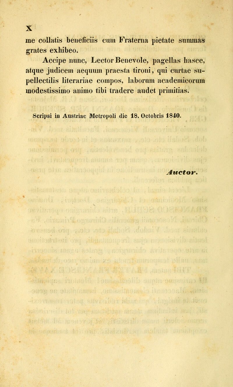 me coUatis beneficiis ciim Frateriia pietate siimmas grates exliibeo. Accipe iiunc, Lector Benevole, pagellas hasce, atque judicem aequiun praesta tironi, qui curtae su- pellectilis literariae compos, laborum academicoruin modestissimo animo tibi tradere audet primitias. Scripsi in Austriac Metropoli die 18. Octobris 1840. Auctor,