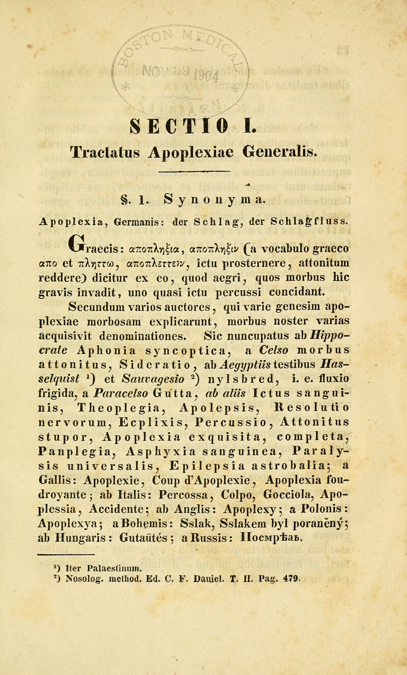 M ?-\ SECTIO I. Tractatus Apoplexiae Generalis. §. 1. S y n 0 11 y m a. Apoplexia, Germanis: der Schlag, der Schla^fluss. tjraecis: ocT.oTiky]ha, a7ro7:X>i^t:/ (a vocabulo graeco «710 et 7rX>5TrWj aTioTrXsmJVj ictu prosternerej attonitum reddere) dicitur ex eo, quod aegri^ quos morbus hic gravis invadit, uno quasi ictu percussi concidant. Secundum varios auctores, qui varie genesim apo- plexiae morbosam explicarunt, morbus noster varias acquisivit denominationes. Sic nuncupatus obHippo- crate Aphonia sj^ncoptica, a Celso morbus attonitus^ Sideratio, ahAegyptiistestihvLS Has- selquist ^) et Sauvagesio ^) nylsbred, i. e. fluxio frigida, a Paracelso Gu11a^ ab aliis Ictus sangui- nis, Theoplegiaj Apolepsis, liesolutio nervorum, Ecplixis, Percussio, Attonitus stupor, Apoplexia exquisitaj completaj Panplegia^ Asphyxia sanguinea, Paraly- sis universaliSj Epilepsia astrobalia, a Gallis: Apoplexie, Coup d^Apoplexie, Apoplexia fou- droyante; ab Italis: Percossa, Colpo, Gocciola, Apo- plessiaj Accidente; abAnglis: Apoplexyj a Polonis: Apoplexj^^a; aBohemis: Sslak, Sslakem byl poranenyj ab Hungaris : Gutaiites ; a Russis: IlocMp-feai.. ^) Iter Palaesli)uun.