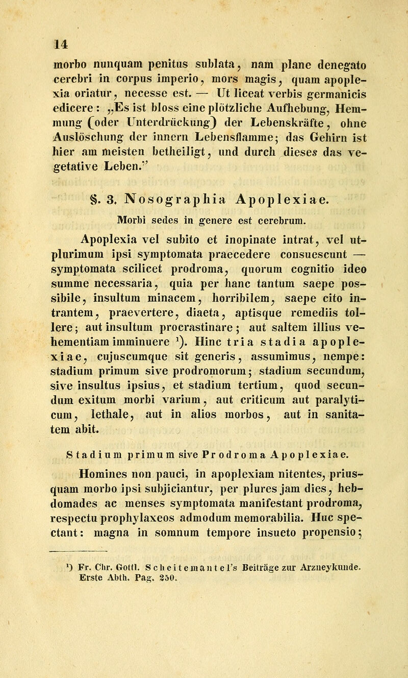 morbo nunquam penitus sublata, nam planc denegato cercbri in corpus imperio, mors magis j quam apople- xia oriatur j necesse est. — Ut liceat verbis germanicis edicere : ,,Es ist bloss eine plotzliche Aufhebung^ Hem- mung (oder Unterdriickung) der Lebenskrafte, ohne Ausloschung der innern Lebensflamme; das Gehirn ist hier am meisten betheiligt, und durch dieses das ve- getative Leben. §. 3,Nosographia Apoplexiae. Morlt)! sedes In genere est cerebrura. Apoplexia vel subito et inopinate intrat, vel ut- plurimum ipsi symptomata praecedere consuescunt — symptomata scilicet prodroma^ quorum cognitio ideo summe necessariaj quia per hanc tantum saepe pos- sibile, insultum minacem, horribilem^ saepe cito in- trantem^ praevertere, diaeta, aptisque remediis tol- lere; aut insultum procrastinare ; aut saltem illius ve- hementiamimminuere ^). Hinc tria stadia apople- xiae^ cujuscumque sitgeneris, assumimus^ nempe: stadium primum sive prodromorum; stadium secundumj sive insultus ipsius^ et stadium tertium, quod secun- dum exitum morbi varium, aut criticura aut paralyti- cum, lethale, aut in alios morbos, aut in sanita- tem abit. Stadium primum sive Prodroma Apoplexiae. Homines non pauci, in apoplexiam nitentes^ prius- quam morbo ipsi subjiciantur^ per plures jam dies, heb- domades ac menses sj^mptomata manifestant prodroma, respectu prophylaxeos admodum memorabilia. Huc spe- ctant: magna in somnum tempore insueto propensio; •) Fr. Clir. Gottl. S c li e i t e m a n t e l's Beitrage ziir Arzueykunde. Erste Abth. Pas. 350.