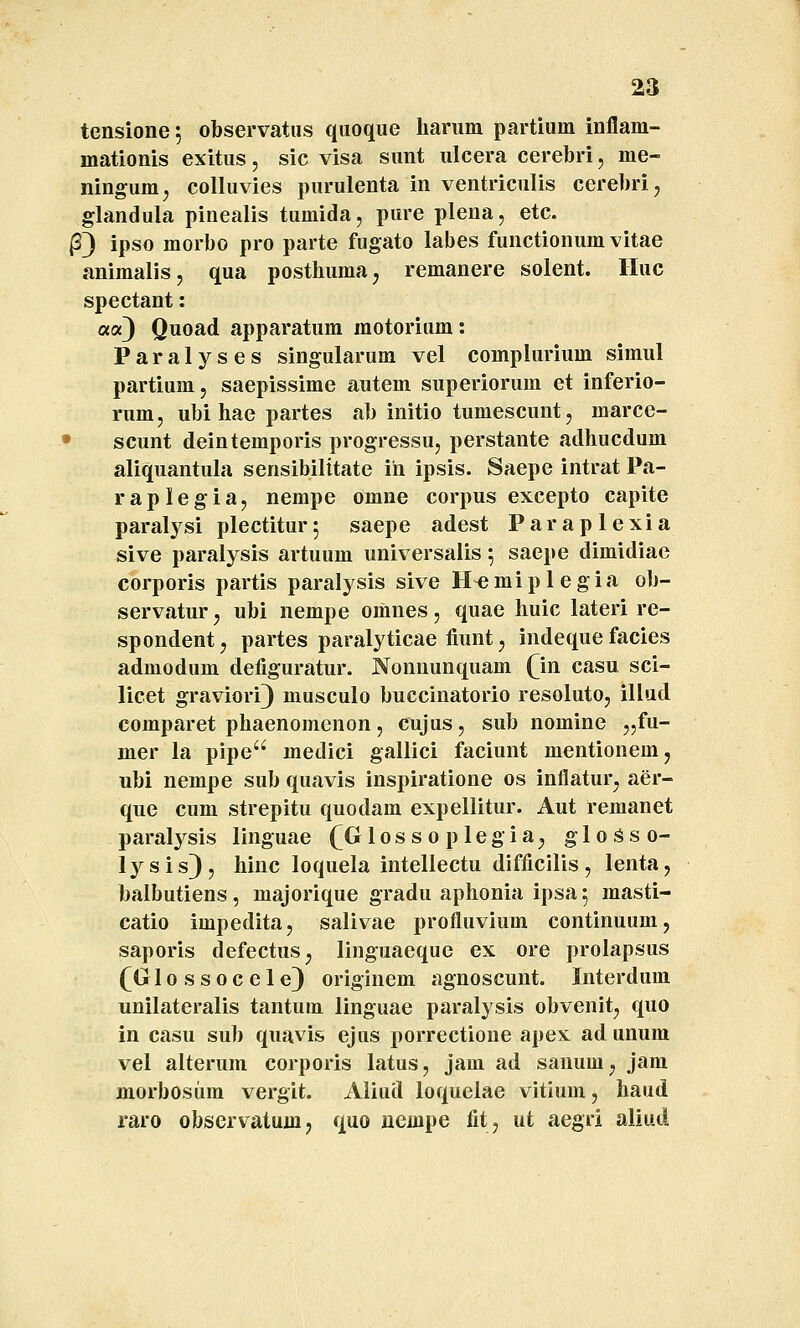 tensione; observatus quoque harum partium inflam- mationis exitus, sic visa sunt ulcera cerebri, me- ningum, colluvies purulenta in ventriculis cerebri, glandula pinealis tumida, pure plena, etc. (33 ipso morbo pro parte fugato labes functionum vitae animalisj qua posthumaj remanere solent. Huc spectant: a«3 Quoad apparatum motorium: Paralyses singularum vel compiurium simul partium, saepissime autem superiorum et inferio- rum, ubi hae partes ab initio tumescunt, marce- • scunt deintemporis progressu, perstante adhucdum aliquantula sensibilttate ih ipsis. Saepe intrat Pa- raplegia, nempe omne corpus excepto capite paralysi plectitur^ saepe adest Paraplexia sive paralysis artuum universalis ^ saepe dimidiae corporis partis paralysis sive H^miplegia ob- servatur j ubi nempe omnes, quae huic lateri re- spondent, partes paralyticae tiunt, indeque facies admodum defiguratur. Nonnunquam fin casu sci- licet graviori) musculo buccinatorio resoluto, illud comparet phaenomenon, cujus, sub nomine j^fu- mer la pipe medici gallici faciunt mentionemj ubi nempe sub quavis inspiratione os inflatur, aer- que cum strepitu quodam expellitur. Aut remanet paralysis linguae f GIos s o p legia^ gloSso- lysis), hinc loquela intellectu difficilis, lenta, balbutiens , majorique gradu aphonia ipsa 5 masti- catio impedita, salivae profluvium continuum, saporis defectuSj linguaeque ex ore prolapsus (^Glossocele) originem agnoscunt. Interdum unilateralis tantum linguae paralysis obvenit^ quo in casu sub quavis ejus porrectione apex ad unum vel alterum corporis latus, jam ad sanumj jam morbosiim vergit. Aliud loquelae vitium, haud raro observatumj quo nempe fit, ut aegri aliud