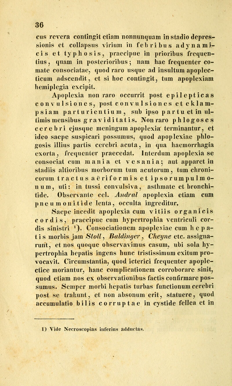 cus revera contingit etiam nonnunquam in stadio depres- sionis et collapsiis viriinn in febribus adynami- cis et typhosiSj praecipue in prioribus frequen- tius 5 quam in posterioribus; nam hae frequenter co- mate consociatae, quod raro usque ad insultum apoplec- ticum adscenditj et si hoc contingitj tum apoplexiam hemiplegia excipit. Apoplexia non raro occurrit post epilepticas convulsionesj post convulsiones et eklam- psiam parturientium, sub ipso p ar tu et in ul- timis mensibus graviditatis. Non raro phlogoses c e r e b r i ejusque meningum apoplexiar terminantur, et ideo saepe suspicari possuraus, quod apoplexiae phlo- gosis illius partis cerebri acuta, in qua haemorrhagia exorta^ frequcnter praecedat. Interdum apoplexia se consociat cum mania et vesania; aut apparet in stadiis altioribus morborum tum acutorum, tum chroni- corum tractus aeriformis et ipsorumpulmo- n u m 5 uti: in tussi convulsiva, asthraate et bronchi- tide. Observante cel. Andral apoplexia etiam cum pneumonitide lenta, occulta ingreditur. Saepe incedit apoplexia cum vitiis organicis c 0 r d i s, praecipue cum hypertropliia ventriculi cor- dis sinistri ^). Consociationem apoplexiae cum h e p a- t i s morbis jam »S/o//5 Baldinger ^ Chey7ie etc. assigna- rurit, et nos quoque observavimus casum^, ubi sola hy- pertrophia hepatis ingens hunc tristissimum exitum pro- vocavit. Circumstantia^ quod icterici frequenter apople- ctice morianturj hanc complicationem corroborare sinit^ quod etiam nos ex observationibus factis confirmare pos- sumus. Semper morbi hepatis turbas functionum cerebri post se trahuntj et non absonum erit, statuere, quod accumulatio bilis corruptae in cystide fellea et in 1) Vide Necroscopias infei-ius adductas.