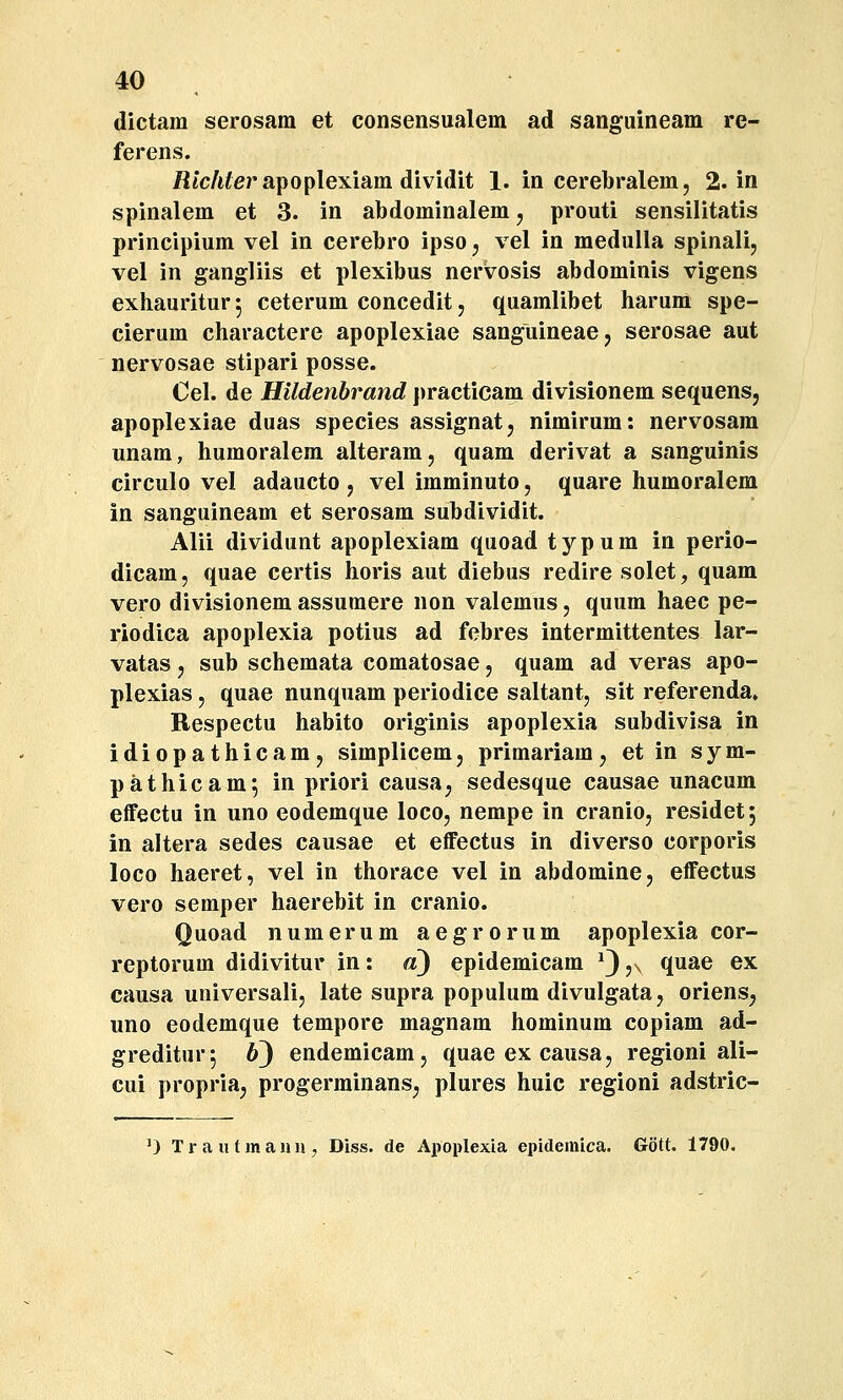 dictam serosam et consensualem ad sanguineam re- ferens. /lic/iferapoplexiam dividit 1. In cerebralem, 2. in spinalem et 3. in abdominalem, prouti sensilitatis principium vel in cerebro ipso j vel in medulla spinalij vel in gangliis et plexibus nervosis abdominis vigens exhauritur 5 ceterum concedit, quamlibet harum spe- cierum charactere apoplexiae sanguineaej serosae aut nervosae stipari posse. Oel. de HUdenbrand practicam divisionem sequens, apoplexiae duas species assignat, nimirum: nervosara unam, humoralem alteram, quam derivat a sanguinis circulo vel adaucto j vel imminuto, quare humoralem in sanguineam et serosam subdividit. Alii dividunt apoplexiam quoad typum in perio- dicam, quae certis horis aut diebus redire solet, quam vero divisionem assumere non valemus, quum haec pe- riodica apoplexia potius ad febres intermittentes lar- vatas j sub schemata comatosae, quam ad veras apo- plexias, quae nunquam periodice saltant, sit referenda» Respectu habito originis apoplexia subdivisa in idiopathicam, simplicem, primariam, et in sym- pathicam*, in priori causa, sedesque causae unacum effectu in uno eodemque loco, nempe in cranio, residet, in altera sedes causae et effectus in diverso corporis loco haeret, vel in thorace vel in abdomine, effectus vero semper haerebit in cranio. Quoad numerum aegrorum apoplexia cor- reptorum didivitur in: d) epidemicam ^3jn ^.^^^ ^^ causa universali, late supra populum divulgata, oriens, uno eodemque tempore magnam hominum copiam ad- greditur^ 63 endemicam, quae ex causa, regioni ali- cui propria, progerminans, plures huic regioni adstric- 0 Trautmaun, Diss. de Apoplexia epidemica. Gott. 1790.