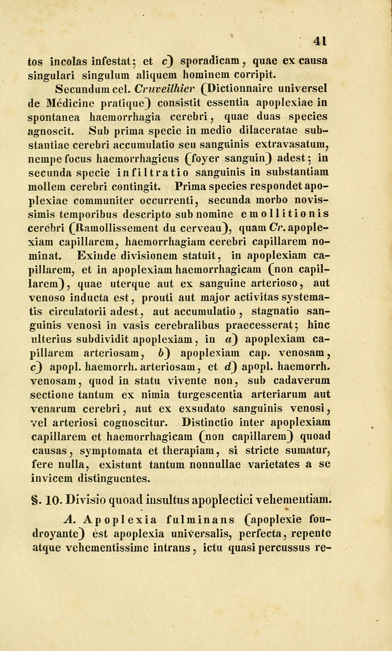 tos incolas infestat; et c) sporadicam, quae ex causa singulari singulum aliquem hominem corripit. Secundum cel. Cruveilhier (Dictionnaire universel de Medicine pratique) consistit essentia apoplexiae in spontanea haemorrhagia cerebrij quae duas species agnoscit. Sub prima specie in medio dilaceratae sub- stantiae cerebri accumulatio seu sanguinis extravasatum, nempefocus haemorrhagicus ([foyer sanguin) adest: in secunda specie infiltratio sanguinis in substantiam mallem cerebri contingit. Prima species respondet apo- plexiae communiter occurrenti, secunda morbo novis- simis temporibus descripto sub nomine emollitionis cer^bri (Ramollissement du cerveau), quam Or.apople- xiam capillarem^ haemorrhagiam cerebri capillarem no- minat. Exinde divisionem statuit, in apoplexiam ca- pillaremj et in apoplexiam haemorrhagicam fnon capil- larem), quae uterque aut ex sanguine arterioso, aut venoso inducta est, prouti aut major activitas systema- tis circulatorii adestj aut accumulatio, stagnatio san- guinis venosi in vasis cerebralibus praecesserat 5 hinc ulterius subdividit apoplexiam, in a) apoplexiam ca- pillarem arteriosam^ 6) apoplexiam cap. venosam, c) apopl. haemorrh. arteriosam, et d) apopl. haemorrh. venosam, quod in statu vivente non, sub cadaverum sectione tantum ex nimia turgescentia arteriarum aut venarum cerebrij aut ex exsudato sanguinis venosij vel arteriosi cognoscitur. Distinctio inter apoplexiam capillarem et haeraorrhagicam (non capillarem) quoad causasj sj^mptomata et therapiam, si stricte sumatur, fere nulla, existunt tantum nonnullae varietates a se invicem distinguentes. §. 10- Divisio quoad insultus apoplectici vehementiam. A. Apoplexia fulminans (apoplexie fou- droyante) est apoplexia universalis, perfecta, repente atque vehementissime intrans, ictu quasi percussus re-