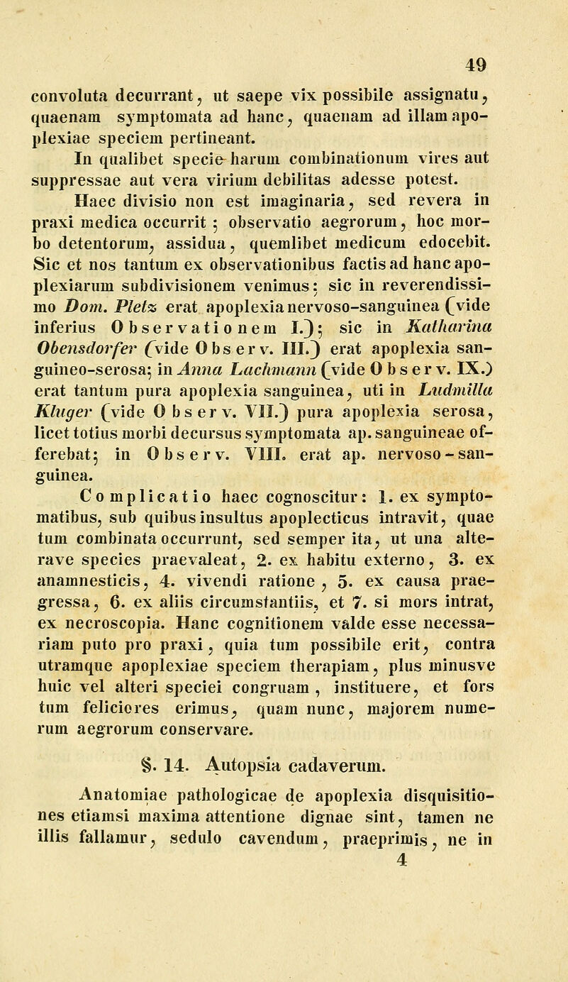 convoluta decurrantj ut saepe vix possibile assignatu, quaenam symptomata ad hanc ^ qiiaenam ad illam apo- plexiae speciem pertineant. In qualibet specie hartim combinationum vires aut suppressae aut vera virium debilitas adesse potest. Haec divisio non est imaginariaj sed revera in praxi medica occurrit 5 observatio aegrorum, hoc raor- bo detentorum^ assidua, quemlibet medicum edocebit. Sic et nos tantum ex observationibus factis ad hanc apo- plexiarum subdivisionem venimus: sic in reverendissi- mo Dom. Pletz erat apoplexianervoso-sanguinea (^vide inferius 0 b s e r v a t i 0 n e m I.) 5 sic in Katharina Obensdorfer Cvide Observ. III.3 erat apoplexia san- guineo-serosa^ in Anna Lachmann Qvide 0 b s e r v. IX.) erat tantum pura apoplexia sanguinea, uti in Ludmilla Klnger Qvide 0 bserv. VII.} pura apoplexia serosa, licet totius morbi decursus s} mptomata ap. sanguineae of- ferebat; in Observ. VIII. erat ap. nervoso-san- guinea. Complicatio haec cognoscitur: 1. ex sympto- matibus, sub quibus insultus apoplecticus intravitj quae tum combinata occurrunt; sed semper ita^ ut una alte- rave species praevaleat, 2. ex habitu externo, 3. ex anamnesticisj 4. vivendi ratione ^ 5. ex causa prae- gressa, 6. ex aliis circumstantiis, et 7. si mors intrat, ex necroscopia. Hanc cognitionem valde esse necessa- riam puto pro praxi, quia tum possibile erit^ contra utramque apoplexiae speciem therapiam, plus minusve huic vel alteri speciei congruam , instituere, et fors tum feliciores erimus^ quam nunc, majorem nume- rum aegrorum conservare. §. 14. A^topsia cadaveriim. Anatomiae pathologicae de apoplexia disquisitio- nes etiamsi maxima attentione dignae sint, tamen ne lllis fallamur, sedulo cavendum, praeprimis, ne in 4