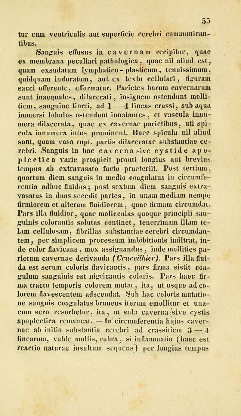 oa tur cum ventriculis aut superfiele cerebri communicaii- tibus. Sanguis effusus in cavernam recipitur, quae ex membrana peculiari pathologica; quae nil aliud est, quam exsudatum lymphatico - plasticum, tenuissimum, quidquam induratumj aut ex textu cellulari, figuram sacci offerente, efformatur. Parietes harum cavernarum sunt inaequales, dilacerati, insignem ostendunt molli- tiem, sanguine tincti^ ad 1 —4 lineas crassi, sub aqua immersi lobulos ostendunt innatantes, et vascula innu- mera dilacerata, quae ex cavernae parietibus, uti spi- cula innumera intus prominent. Haec spicula nil aliud sunt^ quam vasa rupt. partis dilaceratae substantiae ce- rebri. Sanguis in hac cavernasive cystide apo- plectica varie prospicit prouti longius aut brevius. tempus ab extravasato facto praeteriit. Post tertiiun, quartum diem sanguis in medio coagulatus in circumfe- rentia adhuc fluidus 5 post sextum diem sanguis extra- vasatus in duas secedit partes, in unam mediam nempe firmiorem et alteram fluidiorem, quae firmam circumdat» Pars illa fluidior, quae molleculas quoque priucipii san- guinis colorantis solutas continet, tenerrimam illam tc- lam cellulosam, fibrillas substantiae cerebri circumdan- tem, per simplicem processum imbibitionis infiltrat, in- de color flavicans , mox assignandus j inde mollities pa- rietum cavernae derivanda (Cruveilhier). Pars illaflui- da est serum coloris flavicantis, pars firma sistit coa- gulum sanguinis est nigricantis coloris. Pars haec fir- ma tractu temporis colorem mutat, ita, ut usque ad co- lorem flavescentem adscendat. Sub hac coloris mutatio- ne sanguis coagulatus bruneus iterum emollitur et una- cum sero resorbetur, ita, ut sola cavernafsive cystis apoplectica remaneat. — In circumferentia hujus caver- nae ab initio substaritia cerebri ad crassitiem 3 — 4 linearum^ valde moliis^ rubra^. si inflammatio (^haec est reactio naturac insultum sequens) per longius tempus