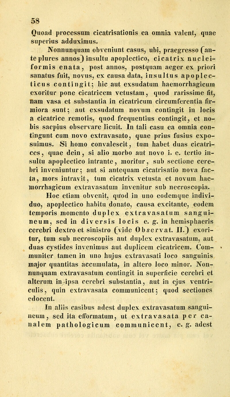 Quoad processum cicatrisationis ea omnia valent^ quae superius adduximus. Nonnunquam obveniunt casuSj ubi, praegresso (jrn- teplures annos^ insultu apoplecticOj cicatrix nuclei- formis enata^ post annos, postquam aeger ex priori sanatus fuit, novus^ ex causa data, insultus apoplec- ticus contingit^ hic aut exsudatum haemorrhagicum exorltur pone cicatricem vetustam, quod rarissime tit^ nam vasa et substantia in cicatricum circumferentia fir- miora sunt; aut exsudatum novum contingit in locis a cicatrice remotis, quod frequentius contingit, et no- bis saepius observare licuit. In tali casu ea omnia con- tingunt cum novo extravasato, quae prius fusius expo- suimus. Si homo convalescit^ tum habet duas cicatri- ces j quae dein, si alio morbo aut novo i. e. tertio in- sultu apoplectico intrantCj moriturj sub sectione cere- bri inveniuntur^ aut si antequam cicatrisatio nova fac- tHj mors intravitj tum cicatrix vetusta et novum hae- morrhagicum extravasatum invenitur sub necroscopia. Hoc etiam obvenit, qUod in uno eodemque indivi- duOj apoplectico habitu donato, causa excitantej eodem temporis momento duplex extravasatum sangui- neum, sed in diversis locis e. g. in hemisphaeris cerebri dextro et sinistro (vide Observat. II.3 exori- turj tum sub necroscopiis aut duplex extravasatiim, aut duas cystides invenimus aut duplicem cicatricem. Com- muniter tamen in uno hujus extravasati loco sanguinis major quantitas accumulata, in altero loco minor. Non- nunquam extravasatum contingit in superficie cerebri et alteruni in ipsa cerebri substantia, aut in ejus ventri- culisj quin extravasata communicent; quod sectiones edocent. In aliis casibus adest duplex extravasatum sangui- neum, sed ita efformatumj ut extravasata per ca- nalem pathologicum communicentj e. g. adest