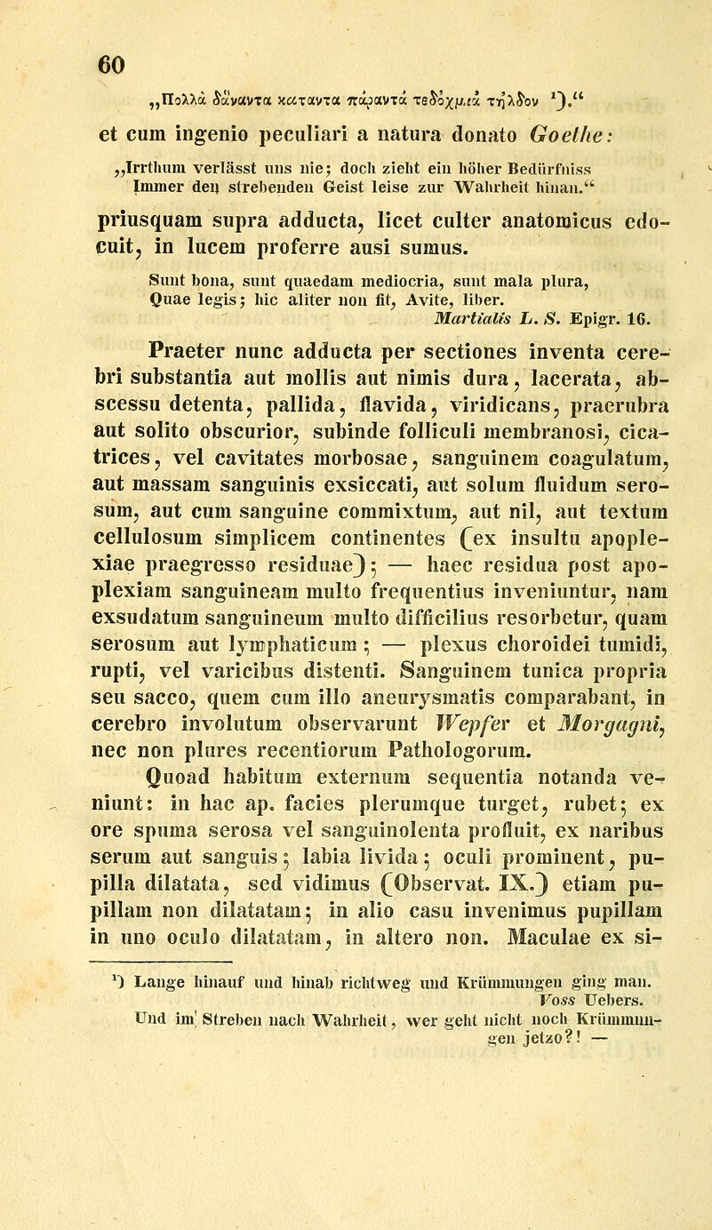 „noXXa ^avavTW xatavia na^cfvxa. Tis^oxit.rx t^X^qv '3. et cum ingenio peculiari a natura donato Goethe: jjlrrthiim verlasst uns iiie; doch zieht eiii hoher Becliirfiiiss Iminer den strebendeu Geist leise ziir Wahrheit hlnan. priusquam supra adducta, licet culter anatomicus cdo- cuit, in lucem proferre ausi sumus. Sunt boiia, sunt quaedam mediocria, sunt mala plura, Quae legis; hic aliter non fit, Avite, liber. Martialis L. S. Epigr. 16. Praeter nunc adducta per sectiones inventa cere- bri substantia aut mollis aut nimis dura, lacerata^ ab- scessu detenta, pallida, flavida, viridicans, praerubra aut solito obscurior, subinde folliculi membranosi^ cica- tricesj vel cavitates morbosae^ sanguinem coagulatum^ aut massam sanguinis exsiccati^ aut solum fluidum sero- sum, aut cum sanguine commixtum;, aut nil, aut textum cellulosum simplicem continentes ([ex insultu apqple- xiae praegresso residuae); — haec residua post apo- plexiam sanguineam multo frequentius inveniuntur, nam exsudatum sanguineum multo difficilius resorbetur, quam serosum aut lymphaticum ; — plexus choroidei tumidi, ruptij vel varicibns distenti. Sanguinem tunlca propria seu saccOj quem cum illo aneurj^^smatis comparabant, in cerebro involutum observarunt Wepfer et Morgagni^ nec non plures recentiorum Pathologorum. Quoad habitum externura sequentia notanda ve- niunt: in hac ap. facies plerumque turgetj rubet; ex ore spuma serosa vel sanguinolenta profluit, ex naribus serum aut sanguis 5 labia livida 5 ocuii prominent ^ pu- pilla dilatata, sed vidimus (^Observat. IX.3 etiam pu- pillam non dilatatam; in alio casu invenimus pupillam in uno oculo dilatatam^ in altero non. Maculae ex si- ^) Lange hinauf und hinab richtweg und Kriimmungeu ging man. Voss TJebers. Und im' Streben nach Wahrheit, wer geht nicht uoch Kriimmuu- gen jetzo?! —