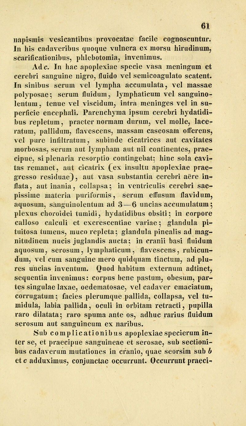 napismis vesicantibus provocatae facile cognoscuntur. In his cadaveribus quoque vulnera ex morsu hirudinumj scarificationibus, phlebotomia^ invenimus. Adc. In hac apoplexiae specie vasa meningum et cerebri sanguine nigro^ fluido vel semicoagulato scatent. In sinibus serum vel lympha accumulata, vel massae polyposae; serum fluidum, lymphaticum vel sanguino- lentum. tenue vel viscidum^ intra meninges vel in su- perficie encephali. Parenchyma ipsum cerebri hydatidi- bus repletum, praeter normam dimim, vel molle, lace- ratum, pallidum^ flavescens, massam caseosam oflferens, vel pure infiltratiim^ subinde cicatrices aut cavitates morbosasj serum aut Ij^mpham aut nil continenteSj prae- cipuej si plenaria resorptio contingebat: hinc sola cavi- tas remanet, aut cicatrix (^ex insultu apoplexiae prae- gresso residuae) j aut vasa substantia cerebri aere in- flata^ autinaniaj collapsa; in ventriculis cerebri sae- pissime materia puriformis, serum effusum flavidum, aquosum, sanguiuolentum ad 3 — 6 uncias accumulatum 5 plexus choroidei tumidi, hydatidibus obsiti; in corpore calloso calculi et excrescentiae variae 5 glandula pi- tuitosa tumensj muco repleta^ glandula pinealis ad mag- nitudinem nucis juglandis aucta; in cranii basi fluidum aquosumj serosumj Ij^mphaticum, flavescens, rubicun- dum, vel cum sanguine mero quidquam tinctum, ad plu- res uncias inventum. Ouod habitum externum adtinet^ sequentia invenimus: corpus bene pastum^ obesum, par- tes singulae laxae, oedematosacj vel cadaver emaciatum, corrugatum; facies plerumque pallidaj collapsaj vel tu- midula, labia pallida, oculi in orbitam retractij pupilla raro dilatata; raro spuma ante os, adhuc rarius fluidum serosum aut sanguineum ex naribus. Sub complicationibus apoplexiaespecierum in- ter se, et praecipue sanguineae et serosae^ sub sectioni- bus cadaverum mutationes in cranio, quae seorsim sub b etc adduximus; conjunctae occurrunt. Occurrunt praeci-'