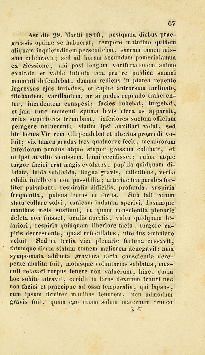 Ast die 28. Martii 1840, postquam diebus prae- gressis optime se habuerat, tempore matutino quidem aliquam inquietudinera persentiebatj sacram tamen mis- sam celebravit; sed ad horam seciindam pomeridianam ex Sessione, ubi post longam vociferationem animo exaltato et valde intento rem pro re publica summi momenti defendebat, domum rediens in platea repente ingressus ejus turbatus, et capite antrorsum inclinato, titubantem, vacillantem, ac si pedes rependo traheren- tur, incedentem conspexi; facies rubebatj turgebat, et jam tunc momenti spuma levis circa os apparuit, artus superiores tre^mebant, inferiores suetum officium peragere noluerunt ^ statim Ipsi auxiliari volui, sed hic bonus Vir rem vili pendebat et ulterius progredi vo- luit; vix tamen gradus tres quatuorve fecit, membrorum inferiorum pondus atque stupor gressum cohibuit, et ni ipsi auxilio venissem, humi cecidisset^ rubor atque turgor faciei erat magis evolutus, pupilla quidquam di- latata, labia sublivida, lingua gravis, balbutiens, verba edidit intellectu non possibilia; arteriaetemporales for- titer pulsabant, respiratio difficilis, profunda, suspiria frequentia, pulsus lentus et fortis. Sub tali rerura statu collare solvi, tunicam indutam aperivi, Ipsuraque manibus meis sustinui; et quum conscientia plenarie deleta non fuisset^ oculis apertis, vultu quidquam hi- lariori, respirio quidquam liberiore facto, turgore ca- pitis decrescentC; quasirefocillatus, ulterius arabulare voluit. Sed et tertia vice plenarie fortuna cessavit^ fatumque dirum statum omnem meliorem denegavit: nara symptomata adducta graviora facta conscientia dere- pente abolita fuit, motusque voluntarius sublatus, mus- culi relaxati corpus tenere non valuerunt, hinc, quura hoc subito intravit, cec4dit in latus dextrum trunci nec non faciei et praecipue ad ossa temporalia, qui lapsus, cum ipsum lirmiter manibus tenureraj non adraodum gravis fuit^ quum ego etiam solum maternum trunco