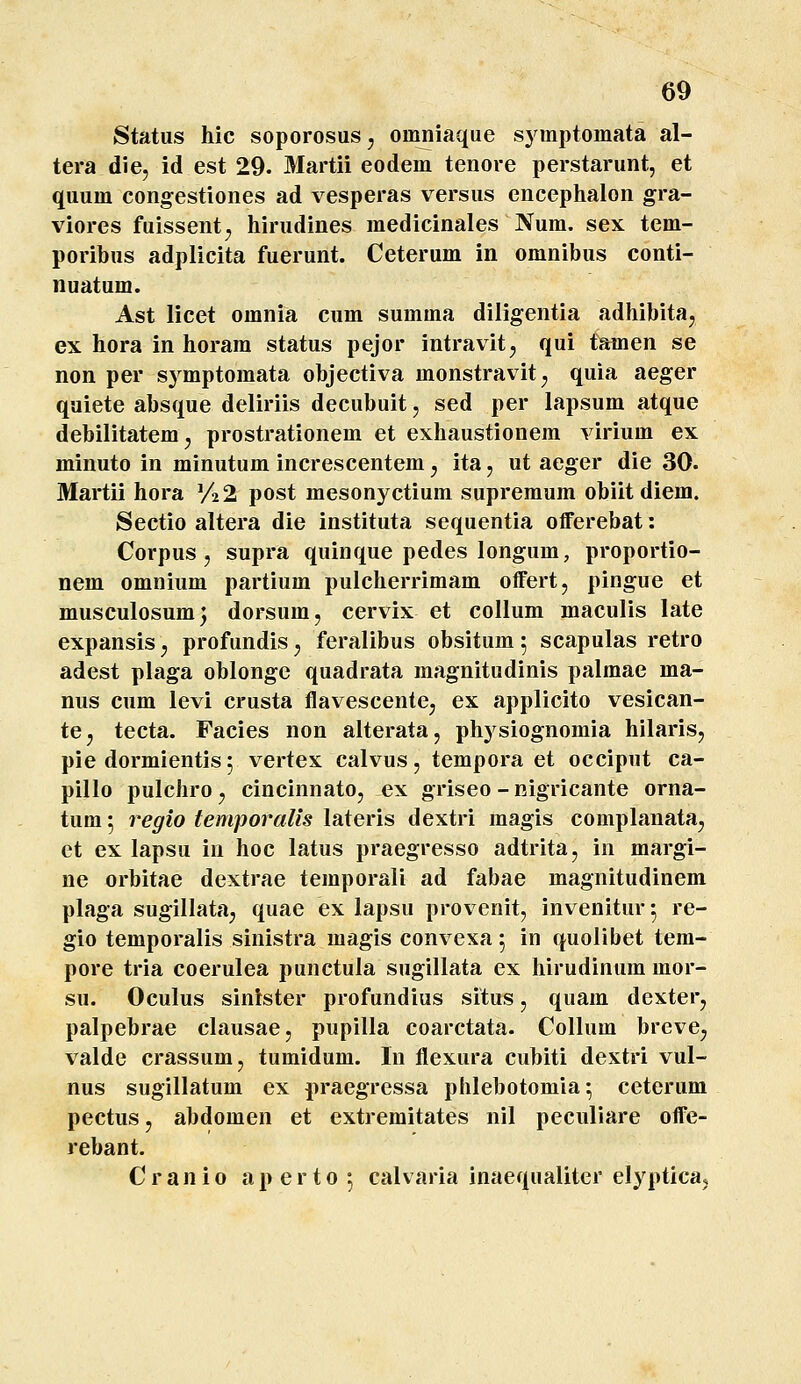 Status hic soporosus, omniaque syinptomata al- tera die, id est 29. Martii eodem tenore perstarunt, et quum congestiones ad vesperas versus encephalon gra- viores fuissent;, hirudines medicinales Num. sex tem- poribus adplicita fuerunt. Ceterum in omnibus conti- nuatum. Ast licet omnia cum summa diligentia adhibita, ex hora in horam status pejor intravit, qui tamen se non per symptomata objectiva monstravit;, quia aeger quiete absque deliriis decubuit, sed per lapsum atque debilitatem^ prostrationem et exhaustionem virium ex minuto in minutum increscentem, ita, ut aeger die 30. Martii hora V22 post mesonj^ctium supreraum obiit diem. Sectio altera die instituta sequentia offerebat: Corpus, supra quinque pedes longum, proportio- nem omnium partium pulcherrimam offert, pingue et musculosumj dorsum, cervix et collum maculis late expansis y profundis, feralibus obsitum 5 scapulas retro adest plaga oblonge quadrata magnitudinis palmae ma- nus cum levi crusta flavescente, ex applicito vesican- tCj tecta. Facies non alterata, physiognomia hilaris, pie dormientis; vertex calvus, tempora et occiput ca- pillo pulchro j cincinnato, ex griseo - nigricante orna- tum 5 regio temporalis lateris dextri magis complanata, et ex lapsu in hoc latus praegresso adtrita, in margi- ne orbitae dextrae temporali ad fabae magnitudinem plaga sugillata, quae ex lapsu provenit, invenitur^ re- gio temporalis sinistra magis convexa 5 in quolibet tem- pore tria coerulea punctula sugillata ex hirudinum mor- su. Oculus sinister profundius situs, quam dexter, palpebrae clausae, pupilla coarctata. Collum brevCj valde crassum, tumidum. In flexura cubiti dextri vul- nus sugillatum ex praegressa phlebotomia •, ceterum pectus, abdomen et extremitates nil peculiare offe- rebant. C r a n i 0 a p e r 10 •, calvaria inaequaliter elypticaj