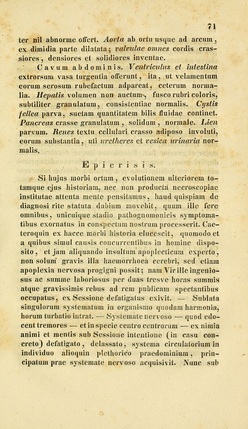 ter nil abnorme olfert. Aorta ab ortii usque ad arcum j ex dimidia parte dilatata; valvidae omnes cordis cras- ^iores, densiores et solidiores inventae. Cavum abdominis. Ventricidus et inteslina extrorsum vasa turgentia offeruntj ita, ut velamentum eorum serosum rubefactum adpareat, ceterum norma- lia. Hepatis volnmGXi non auctum, fusco rubri coloris, subtiliter granulatum, consistentiae normalis. Cystis fellea parva, suetam quantitatem bilis fluidae continet. Pancreas crasse granulatum , solidum , norraale. lAen parvum. Renes textu cellulari crasso adiposo involuti, eorum substantia, uti uretheres et vesica iirinaria nor- malis. f Epicrisis. Si hujus morbi ortumj evolutionem ulteriorem to- tamque ejus historiamj nec non producta necroscopiae institutae attenta mente pensitamus, haud quispiam de diagnosi rite statuta dublum movebit, quum ille fere omnibus, unicuique stadio pathognoraonicis symptoma- tibus exornatus in conspectum nostrum processerit. Cae- teroquin ex hacce morbi historia elucescit, qijomodoet a quibus simul causis concurrentibus in homine dispo- sito , et jam aliquando insultum apoplecticura experto^ non solum' gravis illa haemorrhoea cerebri, sed etiani apoplexia nervosa progigni possit; nam Virilleingenio- sus ac sumrae laboriosus per duas tresve horas sommis atque gravissirnis rebus ad rem pobllcam spectantibus occupatus, ex Sessione defatigatus exivit. — Sublata singulorum systematum in organismo quodam harmoniaj horum turbatio intrat. — S3 stematenervoso — quod edo- centtremores — etinspecie centro centrorum — ex nimia anirai et mentis sub Sessione intentione {in casu con- creto) defatigato j delassato, systema circulatoriura in individuo alioquin plethorico praedorainium, prin- cipatum prae sj^steraate nervoso acquisivit. Nunc sub