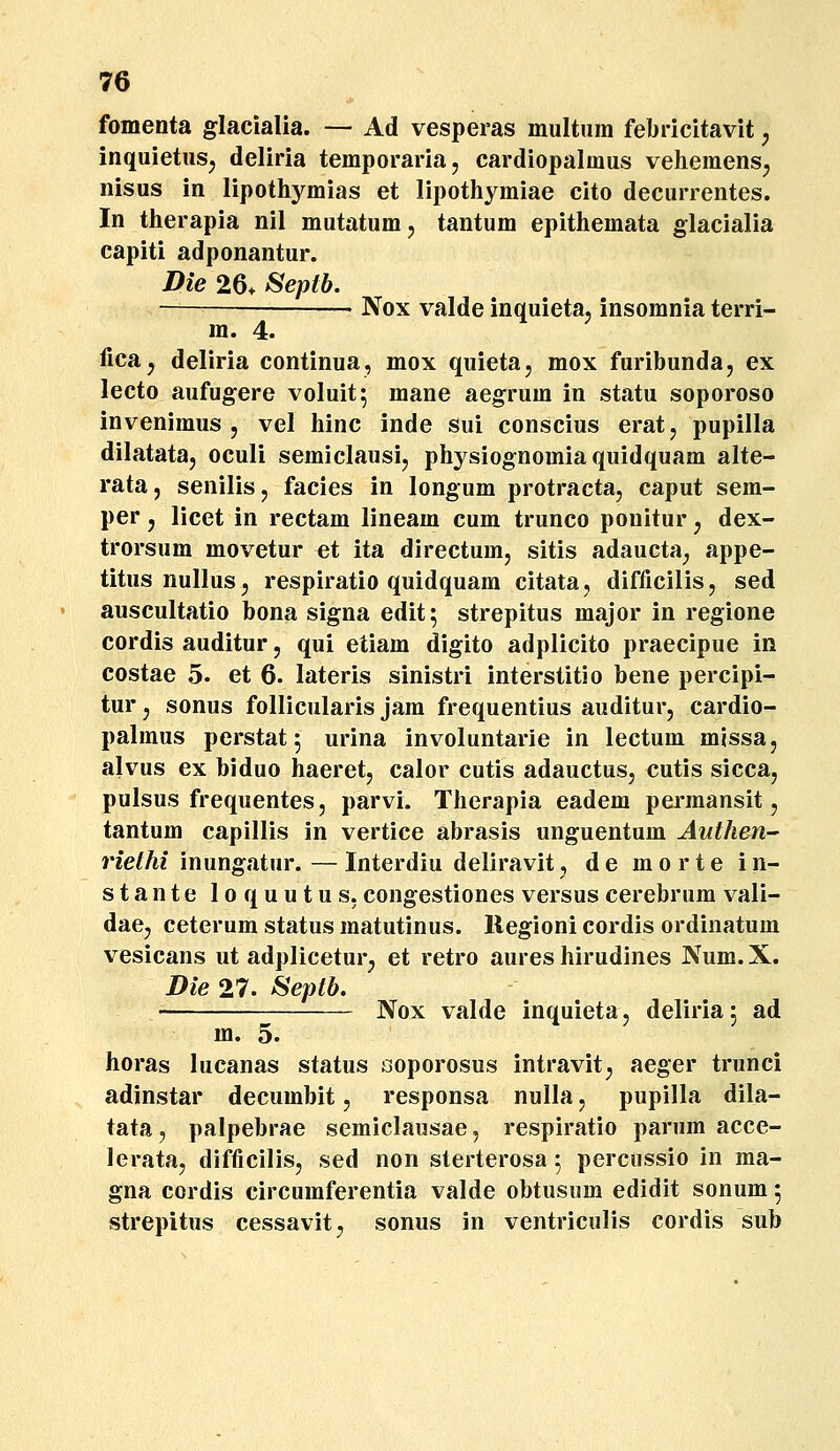 fomenta glacialia. — Ad vesperas multura febricitavit, inquietus^ deliria temporaria, cardiopalmus veheraens^ nisus in lipothyraias et lipothyraiae cito decurrentes. In therapia nil mutatumj tantum epithemata glacialia capiti adponantur. Die 26* Septb. • Nox valdeinquieta, insomnia terri- m. 4. lica, deliria continua, mox quieta, mox furibunda, ex lecto aufugere voluit; mane aegrum in statu soporoso invenimus 5 vel hinc inde sui conscius erat, pupilla dilatata, oculi semiclausij physiognomia quidquam alte- rata, senilis, facies in longum protracta, caput sem- per j licet in rectam lineam cum trunco ponitur ^ dex- trorsum movetur et ita directum, sitis adaucta^ appe- titus nullusj respiratio quidquam citata, difficilis, sed auscultatio bona signa edit; strepitus major in regione cordis auditur, qui etiam digito adplicito praecipue in costae 5. et 6. lateris sinistri interstitio bene percipi- tur, sonus follicularis jam frequentius auditur, cardio- palraus perstat 5 urina involuntarie in lectum missa, alvus ex biduo haeret, calor cutis adauctus, cutis sicca, pulsus frequentes, parvi. Therapia eadem perraansit, tantum capillis in vertice abrasis unguentum Anthen^ riethi inungatur. — Interdiu deliravit, d e m o r t e i n- stante loquutus, congestiones versus cerebrum vali- dae, ceterura status raatutinus. Regioni cordis ordinatum vesicans ut adplicetur, et retro aures hirudines Num. X. Die 27. ^eptb. ' Nox valde inquieta, deliria 5 ad m. 5. horas lucanas status ooporosus intravit, aeger trunci adinstar decumbit, responsa nulla, pupilla dila- tata, palpebrae semiclausae, respiratio panim acce- lerata, difficilis, sed non sterterosa 5 percnssio in ma- gna cordis circumferentia valde obtusum edidit sonum 5 strepitus cessavit, sonus in ventriculis cordis sub