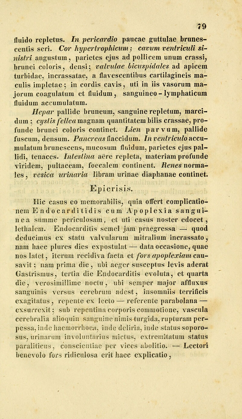 fluido repletus. In pericardio paucae guttulae brunes- centis seri. Cor hypertrophicimi} cavum ventriculi si- nistri angustum, parietes ejus ad pollicem unum crassi^ brunei coloris, densi^ valvulae bicuspidales ad apicem turbidae, incrassatae, a flavescentibus cartilagineis ma- culis impletae 5 in cordis cavis, uti in iis vasorum ma- jorum coagulatura et fluidum , sanguineo - lymphaticum fluidum accumulatum. Hepar pallide bruneum, sanguine repletum, marci- dum 5 cystis fellca magnam quantitatem bilis crassae, pro- funde brunei coloris continet. Lien parvum, pallide fuscum; densum. PancreasiiSiCCiAxxm. Inventriculo nccM- mulatum brunescensj mucosum fluidum, parietes ejus pal- lidi, tenaces. Intestina aere repleta, materiam profunde viridem, pultaceam, foecalem continent. Renes norma- les, vesica urinaria libram urinae diaphanae continet. Epicrisis. Hic casus eo memorabilis^ quia offert complicatio- nem Endocarditidis cum Apoplexia sangui- nea snmme periculosam, et uti casus noster edocet, lethalem. Endocarditis semel jam praegressa — quod deducimus ex statu valvularum mitralium incrassato^ nam haec plures dies expostulat — data occasione, quae nos latet, iterum recidiva facta et fors apoplexiam cau- savit 5 nam prima die , ubi aeger susceptus levis aderat Gastrismus^ tertia die Endocarditis evoluta, et quarta diC; verosimillime noctu, ubi semper major affluxus sanguinis versus cerebrum adest, iosomniis terrificis exagitatus, repente ex lecto — referente parabolana — exsurrexit; sub repentina corporis commotione, vascula cerebralia alioquin sanguinenimis turgida, rupturam per- pessa,indehaemorrhoefi, inde deliria, inde statussoporo- sus, urinarum involuntarius mictus, extremitatum status paraliticus, conscientiae per vices abolitio. — Lectori benevolo fors ridiculosa erit haec explicatio,