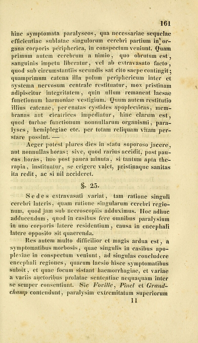 hinc syinptomata paral^^seos, qua necessariae sequelae efficientiae siiblatae singuloruin cerebri partiura in^ or- gana corporis peripherica, in conspectum veniunt. Quam primum autem cerebrum a nimio, quo obrutum est j sanguinis impetu liberaturj vel ab extravasato facto, quod sub circumstantiis secundis sat cito saepecontingit^ quamprimum catena illa polum periphericum inter et S3^stema nervosum centrale festituatur^ mox pristinam adipiscitur integritatem, quin ullum remaneat laesae functionum harmoniae vestigium. Qiium autem restitutio illius catenae, perenatas cystides apopleciicas, mem- branas aiit cicatrices impediatur, hinc clarum est j quod turbae functionum nonnullarura organismi, para- Ij^ses y hemiplegiae etc. per totam reliquam vifam per- stare possint. — Aeger potest plures dies in statu soporoso jacere, aut nonnullashoras^ sive^ quod rarius accidit^ post pau- cas horas, imo post pauca minuta. si tantum apta the- rapia, instituatur, se erigere valet, pristinaque sanitas ita redit, ac si nil accideret. §. 25. S e d e s extravasati variat, tam ratione singuli cerebri lateris, quam ratione singularum cerebri regio- num, quod jam sub necroscopiis adduximus. Hoc adhuc adducendum, quod in casibus fere omnibus paraljsium in uno corporis latere residentium^ causa in encephali latere opposito sit quaerenda. Res autem multo difficilior et magis ardua est. a symptomatibus morbosis, quae singulis in casibus apo- plexiae in conspectum veniunt, ad singulas concludere encephali regiones^ quarum laesio hisce symptomatibus subsit, et quae focum sistant haemorrhagiae, et variae a varijs aiictoribus prolatae sententiae nequaquam inter se semper consentiunt. vSic Foville, Pinel et Grand- champ contendunt, paralysim extremitatum superiorum 11