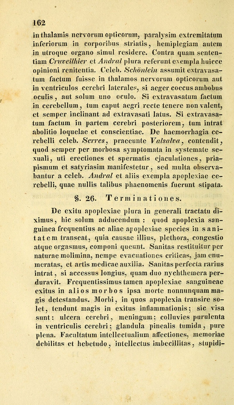 111 thalamis nervoriira opticonim, paralj^^sim extremitatnm inferioriim in corporibus striatis, hemiplegiara autera in utroque organo simul residere. Contra quam senten- tiam Criiveilhier ct Andral i^lma referuntexemplahuicce opinioni renitentia. Celeb. Schonlein assumit extravasa- tum factum fuisse in thalamos nervorum opticorura aut in ventriculos cerebri laterales, si aeger coecus ambobus oculis 5 aut solum uno oculo. Si extravasatum factura in cerebellum^ tum caput aegri recte tenere nonvalent, et semper inclinant ad extravasati latus. Si extravasa- tum factura in partera cerebri posteriorera, tum intrat abolitio loquelae et conscientiae. De haeraorrhagia ce- rebelli celeb. Serres, praeeunte Valsalva^ contendit; quod seraper per raorbosa symptoraata in systera.ate se- xualij uti erectiones et sperraatis ejaculationes, pria- pisraura et satyriasira manifestetur, sed raulta observa- bantur a celeb. Andral et aliis exempla apoplexiae ce- rebelli, quae nullis talibus phaenomenis fuerunt stipata. §. 26. T e r ni i n a t i 0 n e s. De exitu apoplexiae plura in generali tractatu di- ximus, hic solum adducendum : quod apoplexia san- guinea frequentius ac aliae apoplexiae species in sani- tatem transeat, quia causae illiusj plethora, congestio fitque orgasrauSj componi queunt. Sanitas restituitur per naturae molimina, nempe evacuationes criticasj jam enu- raeratasj et artis medicae auxilia. Sanitas perfecta rarius intrat, si accessus longius, quam duo nychthemera per- duravit. Frequentissimus taraen apoplexiae sanguineae exitus in alios morbos ipsa morte nonnunquamma- gis detestandus. Morbi, in quos apoplexia transire so- let, tendunt magis in exitus inflamraationis 5 sic visa sunt: ulcera cerebri, meningum; colluvies purulenta in ventriculis cerebri 5 glandula pinealis turaida, pure plena. Facultatum intellectualium afiFectiones, memoriae debilitas et hebetudo, intellectus imbecillitas, stupidi-