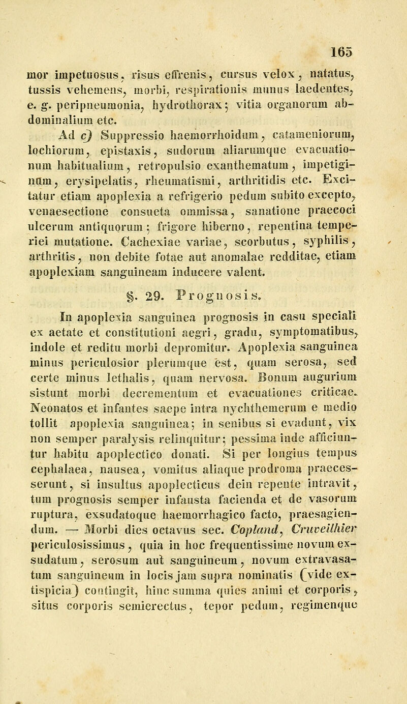 mor impetuosiis. risus effrenis, cursus velox ^ natatus, tussis vehemeiis^ morbi, respiratioiiis munus laedentesj e. g. peripneumoniaj hydrothorax 5 vitia organorum ab- dominjilium etc. Ad cj Suppressio haemorrhoidum ^ catamenioruui; lochiorum, epistaxis, sudorum aliariimque evacuatio- num habitualium, retropulsio exanthematum , impetlgi- namj er} sipelatis, rheumatismi, arthritidis etc. Exci- tatur etiam apoplexia a refrigerio pedum subito exeepto^ veuaesectione consueta ommissa, sanatione praecoci ulcerum antiquorum 5 frjgore hiberno, repentina tempe- riei mutatione. Cachexiae variae, scorbutus, syphilis^ arthritis ^ non debite fotae aut anomalae redditaCj etiam apoplexiam sanguineam inducere valent. §. 29. Progiiosis. In apoplexia sanguinea prognosis jn casu speciali ex aetate et constitutioni aegri, gradu, symptomatibuSj indole et reditu morbi depromitur. Apoplexia sanguinea minus periculosior plerumqne est, quam serosa, sed certe minus lethalis, quam nervosa. Bonum augurium sistunt raorbi decrementum et evacuationes criticae. Neonatos et infantes saepe intra nyclithemerum e medio tollit apopiexia sanguinea; in senibus si evaduntj vix non semper paralysis relinquitur^ pessima inde afficiun- tur habitu apoplectico donati. Si per longius tempus cephalaea, nausea, vomitus aliaque prodroma praeces- serunt, si insultus apoplecticus dein repente intravit, tum prognosis semper infausta facienda et de vasorum ruptura, exsudatoque haemorrhagico facto, praesagien- dum. — Morbi dies octavus sec. Copland^ Cruveilhler periculosissimus ^ quia in hoc frequentissime novum ex- sudatura; serosum aut sanguineum, novum extravasa- tum sanguineum in locis jam supra norainatis (^vide ex- tispicia^ contingit, hincsumma quies animi et corporis ^ situs corporis semierectus, tepor pedum, regimenque