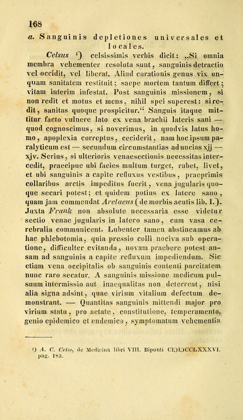 a. Sanguinis depletiones universales et 1 0 caies. Celsus ^3 celsissimis verbis dicit: „Si omnia membra veliementer resoUita sunt, sanguinis detractio vel occidit^ vel liberat. Aliud curationis genus vix un- quam sanitatem restituit; saepe mortem tantum diifert 5 vitam interim infestat. Post sanguinis missionem, si non redit et motus et mens, nihil spei superest: sire- dit, sanitas quoque prospicitur. Sanguis itaque mit- titur facto vulnere lato ex vena bracliii lateris sani — quod cognoscimusj si noverimuSj in quodvis latus ho- mo y apoplexia correptus, ceciderit ^ nam hoc ipsum pa- ralyticum est — secundum circumstantias adunciasxjj — xjv. SeriuSj si ulterioris venaesectionis neeessitas inter- ceditj praecipue ubi facies multum turget, rubetj livet, et ubi sanguinis a capite reiluxus vestibus, praeprimis collaribus arctis impeditus fuerit ^ vena jugularis quo- que secari potest^ et quidem potius ex latere sano , quam jam commendat Arelaeus (^de morbis acutis lib. I.). Juxta Frank non absolute necessaria esse videtur sectio venae jugularis in latero sano, cum vasa ce- rebralia communicent. Lubenter tamen abstineamus ab hac phlebotomla, quia pressio colli nociva sub opera- tione; difficulter evitanda^ novam praebere potest an- sam ad sanguinis a capite refluxum impediendum. Sic etiam vena occipitalis ob sanguinis contenti parcitatem nunc raro secatur. A sanguinis missione medicum pul- suum intermissio aut inaequaiitas non deterreat, nisi alia signa adsintj quae virium vitalium defectum de- monstrant. — Ouantitas sanguinis mittendi major pro virium statu, pro aetate, constitutionej temperamento, genio epidemico et endemico ^ symptomatum vehementia 0 A. C. Celsi, de Medicina libri VIIl. Biponti CI^ 10CCLXXXVI. pag. 183.