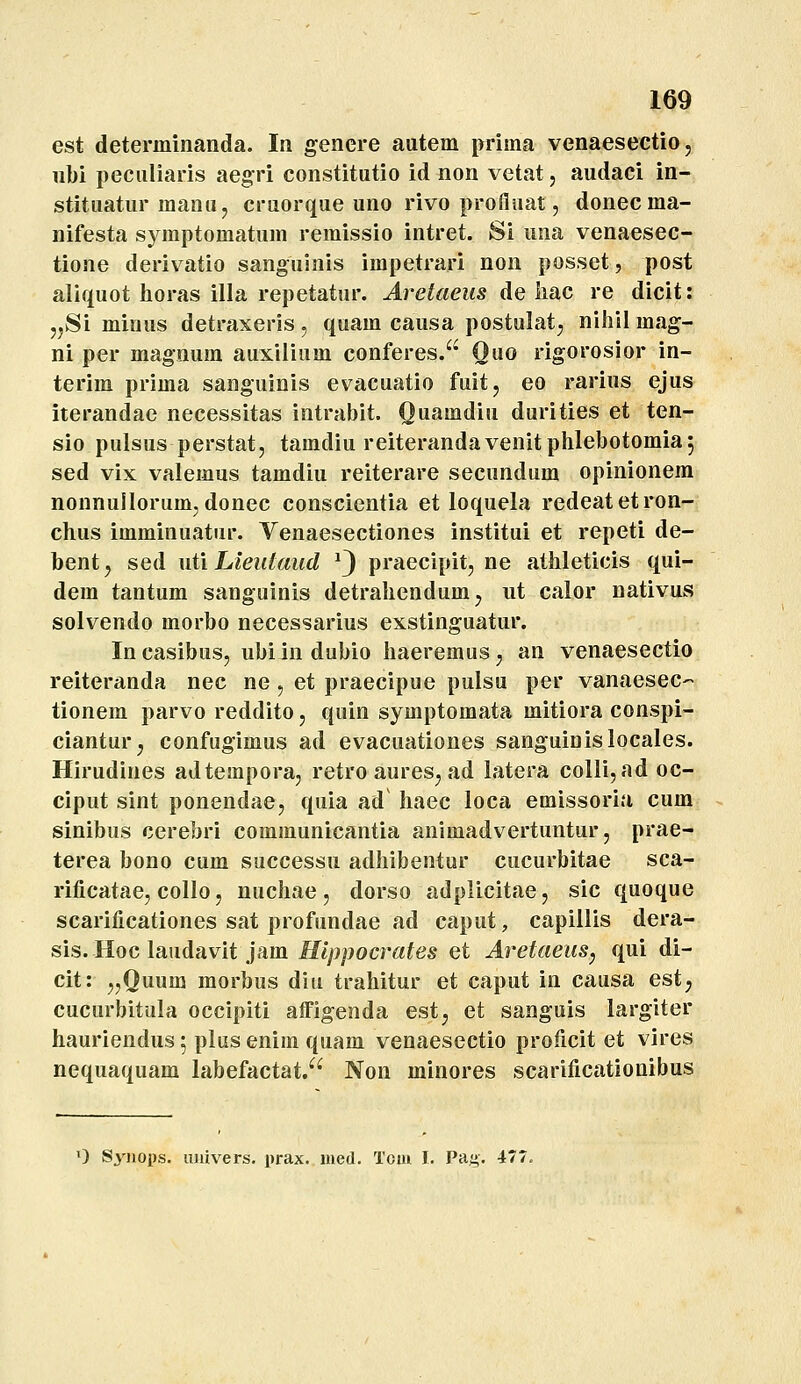 est determinanda. In genere autem prima venaeseetio, ubi peculiaris aegri constitutio id non vetat, audaci in- stituatur manu, cruorque uno rivo profluat, donecma- nifesta symptomatum remissio intret. Si una venaesec- tione derivatio sangulnis impetrari non posset, post aliquot Iioras illa repetatur. Areiaeus de Iiac re dicit: jjSi minus detraxeris , quam causa postulat, niliil mag- ni per magnum auxilium conferes. Ouo rigorosior in- terim prima sanguinis evacuatio fuit, eo rarius ejus iterandae necessitas intrabit. Quamdiu durities et ten- sio pulsus perstat, tamdiu reiterandavenitphlebotomiaj sed vix valemus tamdiu reiterare secundum opinionem nonnullorum,donec conscientia et loquela redeatetron- chus imminuatur. Venaesectiones institui et repeti de- bent, sed uti Lieidaud ^3 praecipit, ne athleticis qui- dem tantum sanguinis detrahendumj iit calor nativus solvendo morbo necessarius exstinguatur. Incasibus, ubiindubio haeremusj an venaesectio reiteranda nec ne, et praecipue pulsu per vanaesec- tionem parvo reddito, quin symptomata mitiora conspi- ciantur^ confugimus ad evacuationes sanguinislocales. Hirudines adtempora, retro aures, ad latera colli, ad oc- ciput sint ponendae, quia ad haec loca emissoria cum sinibus cerebri communicantia animadvertuntur, prae- terea bono cum successu adhibentur cucurbitae sca- rificatae, collo, nuchae , dorso adplicitae, sic quoque scarificationes sat profundae ad caput, capillis dera- sis. Hoc laadavit }am Hlppocrates et Aretaeus^ qui di- cit: ,,Quum morbus diu trahitur et caput in causa est, cucurbitula occipiti affigenda est, et sanguis largiter hauriendus; plus enim quam venaesectio proficit et vires nequaquam labefactat.^' Non minores scarificationibus 0 Syiiops, iijuvers. prax. med. Tom I. Pag. 477.