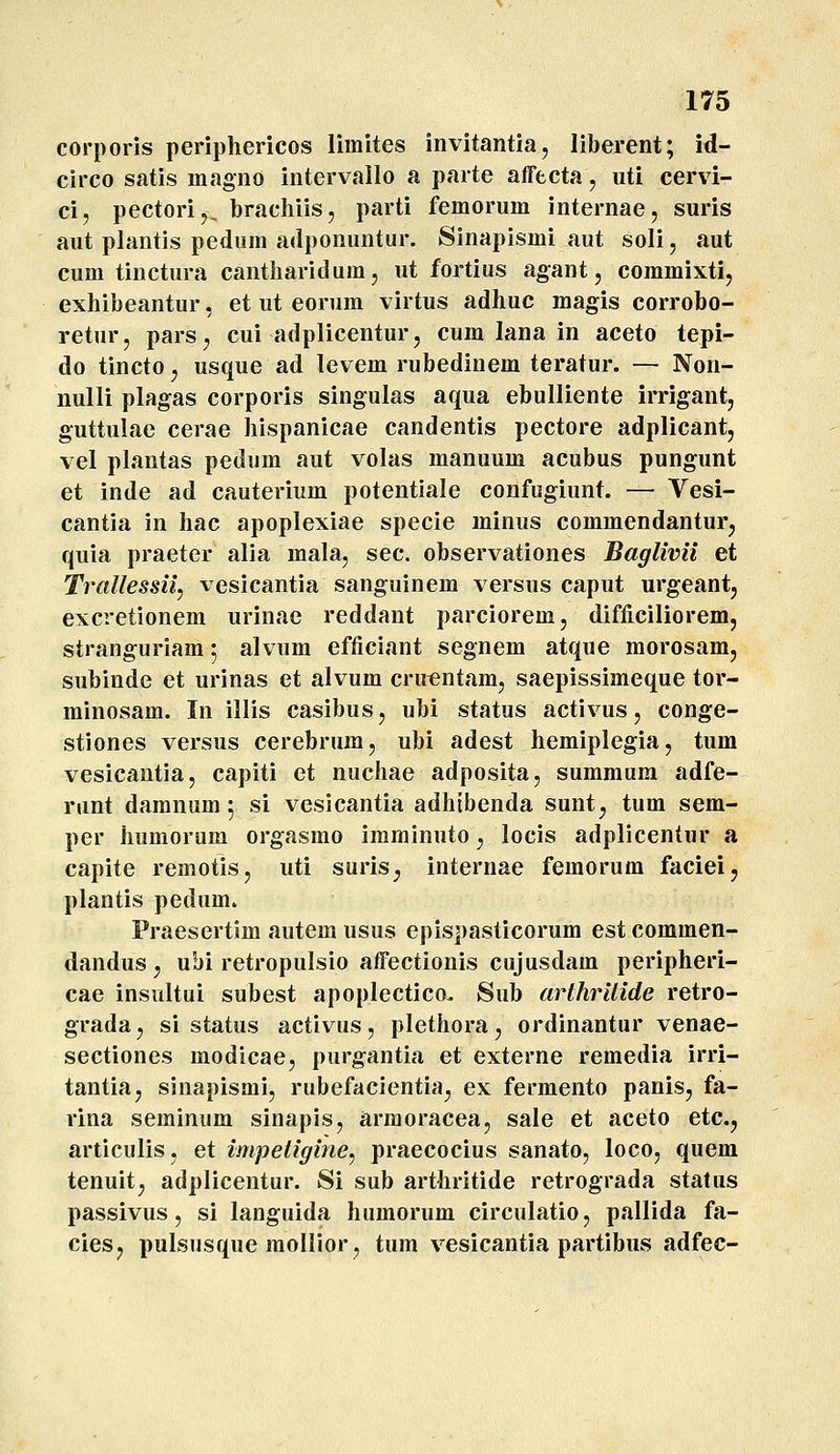 corporis periphericos limites invitantia, liberent; id- circo satis magno intervailo a parte affecta, uti cervi- ci, pectori,, brachiis, parti femorum internae, suris aut plantis pedum adponuntur. Sinapismi aut soli, aut cum tinctura cantharidum, ut fortius agant, commixti, exhibeantur, et ut eorum virtus adhuc magis corrobo- retur, pars, cui adplicentur, cum lana in aceto tepi- do tincto, usque ad levem rubedinem teratur. — Non- nulli plagas corporis singulas aqua ebulliente irrigant, guttulae cerae hispanicae candentis pectore adplicant, vel plantas pedum aut volas manuum acubus pungunt et inde ad cauterium potentiale confugiunt. — Vesi- cantia in hac apoplexiae specie minus commendantur, quia praeter alia mala, sec. observationes Baglivii et Trallessii, vesicantia sanguinem versus caput urgeant, excretionem urinae reddant parciorem, difficiliorem, stranguriam 5 alvum efficiant segnem atque morosam, subinde et urinas et alvum cru^ntam, saepissimeque tor- minosam. In illis casibus, ubi status activus, conge- stiones versus cerebrum, ubi adest hemiplegia, tum vesicantia, capiti et nuchae adposita, summum adfe- runt daranum 5 si vesicantia adhtbenda sunt^, tum sem- per humoram orgasmo imminuto, locis adplicentur a capite remotis, uti suris, internae femorum faciei, plantis pedum. Praesertim autem usus epispasticorum est commen- dandus, ubi retropulsio affectionis cujusdam peripheri- cae insultui subest apoplectico. Sub arthritide retro- grada, si status activus, plethora, ordinantur venae- sectiones modicae, purgantia et externe remedia irri- tantia, sinapismi, rubefacientia, ex fermento panis, fa- rina seminum sinapis, arraoracea, sale et aceto etc, articulis, et impetigine, praecocius sanato, loco, quem tenuit, adplicentur. Si sub arthritide retrograda stalus passivus, si languida humorum circulatio, pallida fa- cies, pulsusque mollior, tum vesicantia partibus adfec-