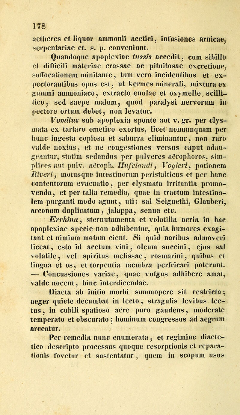 aetheres et liquor ammonii acetici, infusiones arnicae, serpentariae et. s. p. conveniunt. Quandoque apoplexiae tussis accedit^ cum sibillo et difficili materiae crassae ac pituitosae excretionej suffocationem minitante, tum vero incidentibus et ex- pectorantibus opus est, ut kerraes minerali^ mixtura ex gumrai aramoniacoj extracto enulae et oxymelle, scilii- tico, sed saepe malum, quod paralysi nervorum in pectore ortum debet, non levatur, Vomitus sub apoplexia sponte aut v. gr. per clys- mata ex tartaro eraetico exortusj licet nonnunquara per hunc ingesta copiosa et saburra eliminanturj non raro valde noxius^, et ne congestiones versus caput adau- geaiiturj statim sedandus per pulveres aeroplioros, sim- plices aut pulv. nerofhu Hufelandiy Vogleri^ potionem Biveriy motusque intestinorum peristalticus et per hanc contentorum evacuatio, per clysmata irritantia promo- venda, et per talia remediaj quae in tractura intestina- lem purganti modo agunt j uti: sal Seignethij Glauberij arcanum duplicatum j jalappa^ senna etc. Errhina, sternutaraenta et volatilia acria in hac apoplexiae specie non adhibenturj quia humores exagi- tant et nimiura motum cient. Si quid naribus admoveri liceatj esto id acetum vini^ oleum succini, ejus sal volatile, vel spiritus melissae, rosmarini^ quibus et lingua et osj et torpentia membra perfricari poterunt. — Concussiones variae, quae vulgus adhibere amat, valde nocent, hinc interdicendae. Diaeta ab initio morbi suraraopere sit restricta; aeger quiete decurabat in lecto, stragulis levibus tec- tus, in cubili spatioso aere puro gaudens, raoderate temperato et obscurato 5 hominura congressus ad aegrura arceatur. Per reraedia nunc enumerata, et regimine diaete- tico descripto processus quoque resorptionis et repara- tionis fovetur et sustentatur, quem in scopum usus