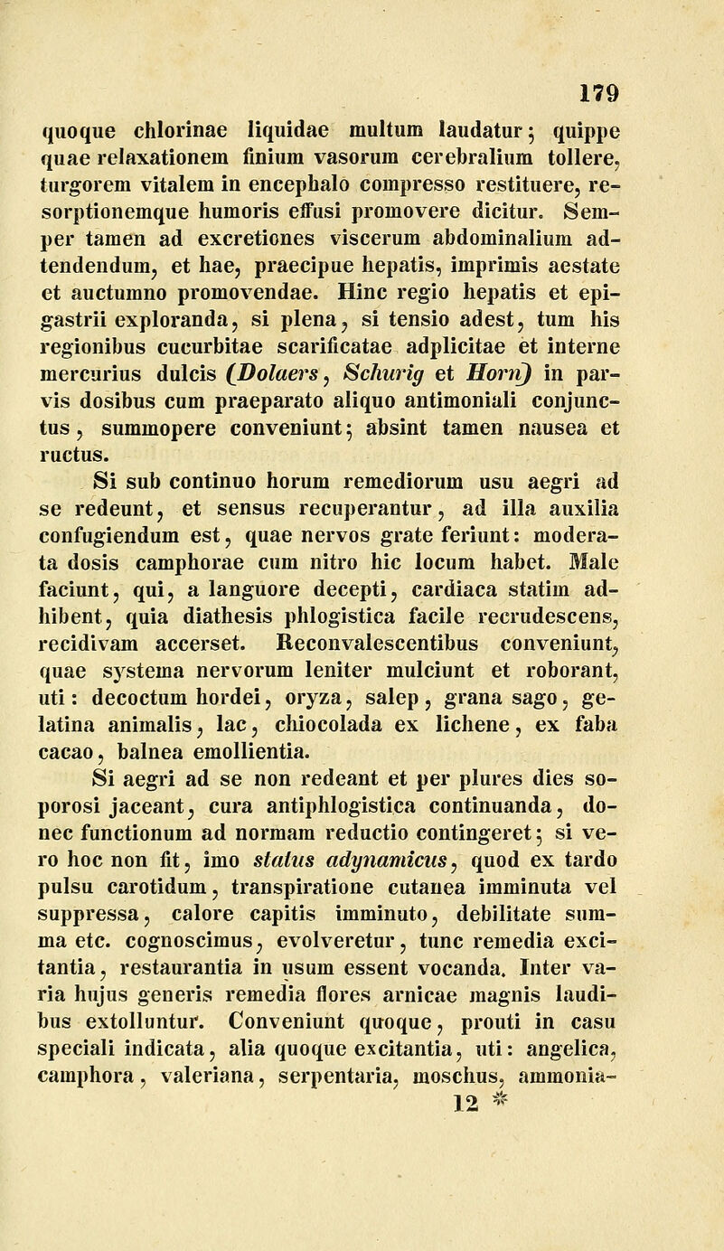 quoque chlorinae liquidae multum laudatur; quippe quae relaxationem finium vasorum cerebralium tollere, turgorem vitalem in encephalo compresso restituere, re- sorptionemque humoris elfusi promovere dicitur. Sem- per tamen ad excretiones viscerum abdominalium ad- tendendumj et hae, praecipue hepatis, imprimis aestate et auctumno promovendae. Hinc regio hepatis et epi- gastrii exploranda, si plena^ si tensio adest, tum his regionibus cucurbitae scarificatae adplicitae et interne mercurius dulcis (_Dolaers, Schurig et Horn) in par- vis dosibus cum praeparato aliquo antimoniali conjunc- tus, summopere conveniunt; absint tamen nausea et ructus. Si sub continuo horum remediorum usu aegri ad se redeunt j et sensus recuperantur, ad illa auxilia confugiendum est, quae nervos grate feriunt: modera- ta dosis camphorae cum nitro hic locum habet. Male faciunt, qui, a languore decepti, cardiaca statim ad- hibentj quia diathesis phlogistica facile recrudescensj recidivam accerset. Reconvalescentibus conveniimt^ quae systema nervorum leniter mulciunt et roborant, uti: decoctum hordei, oryza, salep, grana sago, ge- latina animalis, lac, chiocolada ex lichene, ex faba cacao, balnea emollientia. Si aegri ad se non redeant et per plures dies so- porosi jaceant, cura antiphlogistica continuanda, do- nec functionum ad normam reductio contingeret 5 si ve- ro hoc non fit, imo staius adynamicus^ quod ex tardo pulsu carotidum, transpiratione cutauea imminuta vel suppressa, calore capitis imminuto, debilitate sum- ma etc. cognoscimus, evolveretur, tunc remedia exci- tantia, restaurantia in usum essent vocanda. Inter va- ria hujus generis remedia flores arnicae magnis laudi- bus extolluntur. Conveniunt quoque, prouti in casu speciali indicata, alia quoque excitantia, uti: angelica, caraphora, valeriana, serpentaria, raoschus, ammonia- 12 -