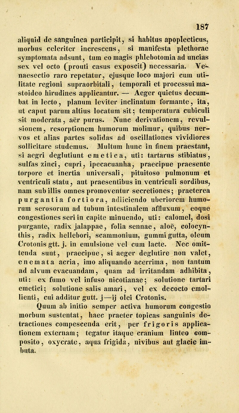 18t aliquid de sanguinea participitj si habitus apoplecticus, inorbus celeriter increscens, si manifesta plethorae symptomata adsunt, tum eomagis phlebotomia ad uncias sex vel octo (^prouti casus exposcit) necessaria. VeV naesectio raro repetatur^ ejusque loco majori cum uti- litate regioni supraorbitali, temporali et processui ma- stoideo hirudines applicantur. — Aeger quietus decum- bat in lecto, planum leviter inclinatum formante, ita, ut caput parum altius locatum sit; temper^tura cubiculi sit moderata, aer purus. Nunc derivationem, revul- sionemj resorptionem humorum molimurj quibus ner- vos et alias partes solidas ad oscillationes vividiores sollicitare studemus. Multum hunc in finem praestant, si aegri deglutiunt emetica, uti: tartarus stibiatus, sulfas zinci, cupri, ipecacuanha, praecipue praesente torpore et inertia universali, pituitoso pulmonum et ventriculi statuj aut praesentibus in ventriculi sordibus, nam sub illis omnes promoventur secretiones; praeterea purgantia fortiora, adliclendo uberiorem humo-^ rum serosorum ad tubum intestinalem affluxum, eoque congestiones seri in capite minuendoj uti: calomel, dosi purgante, radix jalappae, foliasennae, aloe, colocyn- this, radix hellebori, scammonium, gummigutta, oleum Crotonis gtt. j. in eraulsione vel cura lacte. Nec omit- tenda sunt, praecipue, si aeger deglutire non valet, enemata acria, imo aliquando acerrima, non tantum ad alvum evacuandam, quam ad irritandam adhibita, uti: ex fumo vel infuso nicotianae; solutione tartari emetici^ solutione salis amari, vel ex decocto emol-' lienti, cui additur gutt. j—ij olei Crotonis. Quum ab initio semper activa humorum congestio morbum sustentat, haec praeter topicas sanguinis de- tractiones compescenda erit, per frigoris applica- tionem externam; tegatur itaque cranium linteo com- posito, oxycrate, aqua frigida, nivibus aut glacie im- buta.