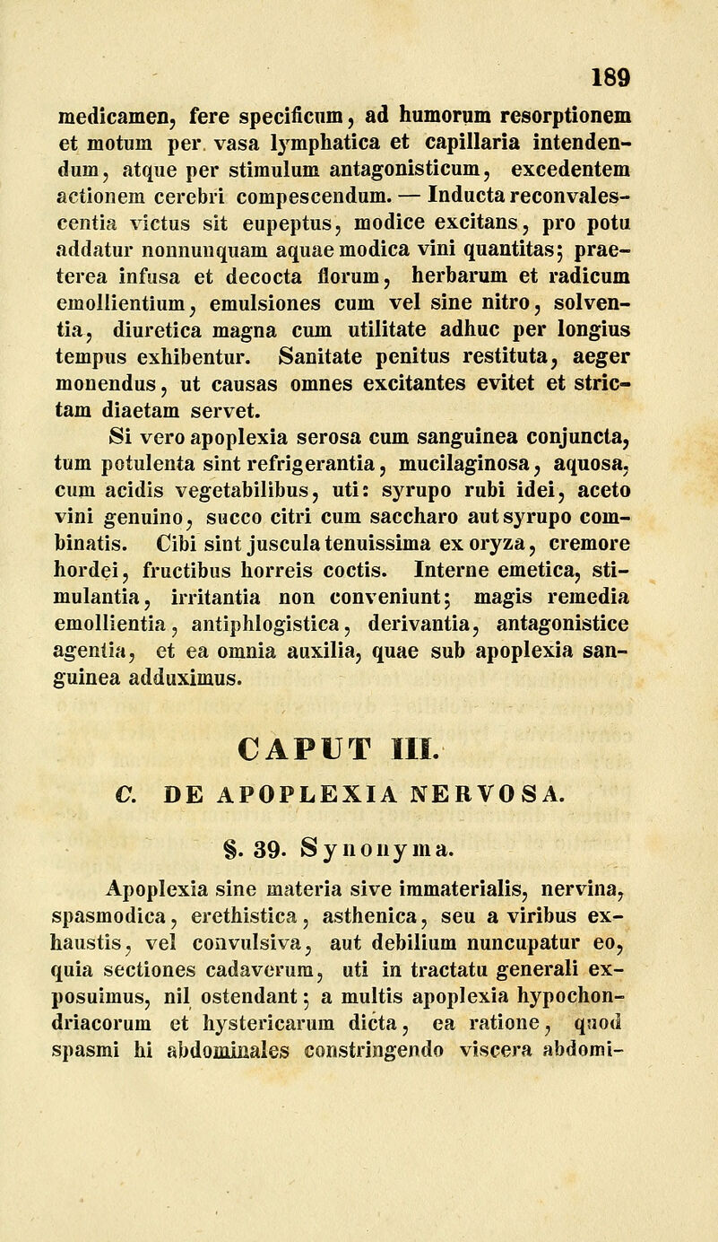 medicamen, fere specificnm, ad humorum resorptionem et motum per. vasa lymphatica et capillaria intenden- dum, atque per stimulum antagonisticum, excedentem actionem cerebri compescendum. — Inducta reconvales- centia victus sit eupeptus, modice excitans, pro potu addatur nonnuuquam aquaemodica vini quantitas; prae- terea infusa et decocta florum, herbarum et radicum emoilientium, emulsiones cum vel sine nitro, solven- tia, diuretica magna cum utilitate adhuc per longius tempus exhibentur. Sanitate penitus restituta, aeger monendus, ut causas omnes excitantes evitet et stric- tam diaetam servet. Si vero apoplexia serosa cum sanguinea conjuncta, tum potulenta sint refrigerantia j mucilaginosa, aquosa, cum acidis vegetabilibus, uti: syrupo rubi idei, aceto vini genuino, succo citri cum saccharo autsyrupo com- binatis. Cibi sint juscula tenuissima ex oryza, cremore hordei, fructibus horreis coctis. Interne emetica, sti- mulantia, irritantia non conveniunt; magis remedia emollientia, antiphlogistica, derivantia, antagonistice ageniia, et ea omnia auxilia, quae sub apoplexia san- guinea adduximus. CAPUT III. C. DE APOPLEXIA NERVOSA. §. 39. Synouyma. Apoplexia sine materia sive immaterialis, nervina, spasmodica, erethistica, asthenica, seu a viribus ex- haustis, vel convulsiva, aut debilium nuncupatur eo, quia sectiones cadaverum, uti in tractatu generali ex- posuimus, nil ostendant 5 a multis apoplexia hypochon- driacorum et hystericarum dicta, ea ratione, qnod spasmi hi abdoiniiiales constringendo viscera abdomi-