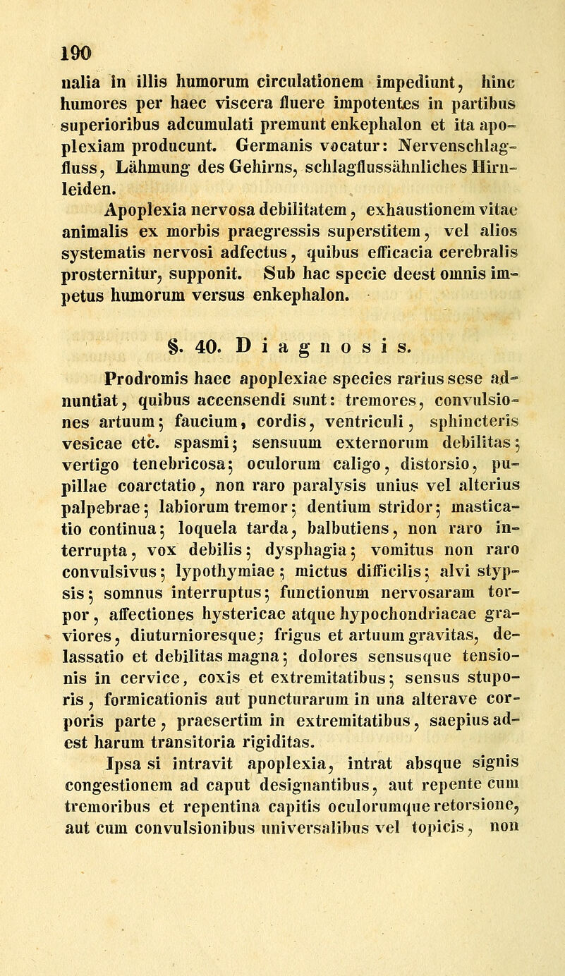 nalia in illis liumorum circulationem impediunt, hinc humores per haec viscera fluere impotentes in partibus superioribus adcumulati premunt enkephalon et ita apo- plexiam producunt. Germanis vocatur: Nervenschlag- fluss, Lahmung des Gehirns, schlagflussiihnliches Hirn- leiden. Apoplexia nervosa debilitatem, exhaustionem vitae animalis ex morbis praegressis superstitem, vel alios systematis nervosi adfectus, quibus efficacia cerebralis prosterniturj supponit. Sub hac specie deest omnis im- petus humorum versus enkephalon. §. 40. D i a g n o s i s. Prodromis haec apoplexiae species rarius sese ad- nuntiat, quibus accensendi sunt: tremores, convulsio- nes artuumj faucium, cordis, ventriculi, sphincteris vesicae etc. spasmi; sensuum externorum debilitas ^ vertigo tenebricosa, oculorum caligo, distorsio, pu- pillae coarctatio^ non raro paralysis unius vel alterius palpebrae; labiorum tremor 5 dentium stridorj mastica- tio continuaj loquela tarda, balbutiens, non raro in- terrupta, vox debilis 5 dysphagia 5 vomitus non raro convulsivus 5 lypothymiae; mictus difficilis; alvi styp- sis^ somnus interruptus; functionum nervosaram tor- por j affectiones hystericae atque hj^pochondriacae gra- viores, diuturnioresquej frigus et artuum gravitasj de- lassatio et debilitas magna; dolores sensusque tensio- nis in cervice, coxis et extremitatibus 5 sensus stupo- ris j formicationis aut puncturarum in una alterave cor- poris parte j praesertim in extremitatibus, saepius ad- est harum transitoria rigiditas. Ipsa si intravit apoplexia;, intrat absque signis congestionem ad caput designantibusj aut repente cuni tremoribus et repentina capitis oculorumqueretorsioncj aut cum convulsionibus universalibus vel topicis, non