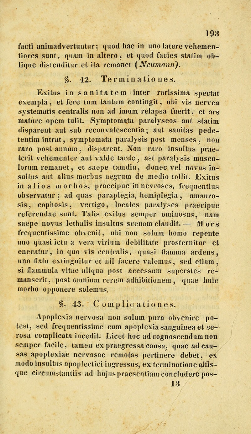 facti aniinadvertuntur^ qiiod hae in uno latere vehemen- tiores sunt, qiiam in altero, et qiiod facies statim oh- lique distenditur et ita remanet (^Neumann). §. 42. Termluatio iies. Exitus in sanitatem inter rarissima spectat exempla, et fere tum tantum contingit, ubi vis nervea systematis centralis non ad imum relapsa fuerit, et ars mature opem tulit. Sj^mptoma.ta paralyseos aut statim disparent aut sub reconv^alescentia; aut sanitas pede- tentim intrat, symptomata paralj^sis post menses ^ non raro post annum. disparent. Non raro insultus prae- terit vehementer aut valde tarde, ast paralj^sis muscu- lorum remanet, et saepe tamdiu, donec vel novus in- sultus aut alius morbus aegrum de medio tollit. Exitus in a I i 0 s m o r b o s, praecipue in nevroses, frequentius observatur 5 ad quas paraplegia, hemiplegia j amauro- sis, cophosis, vertigo, locales paralyses praecipue referendae sunt. Talis exitus semper ominosus, nam saepe novus lethalis insultus scenam claudit.— Mors frequentissime obvenit, ubi non solum homo repente uno quasi ictu a vera viriura debilitate prosternitur et enecatur, in quo vis centralis, quasi flamma ardens^ uno flatu extinguitur et nil facere valemus, sed etiam, si flammula vitae aliqua post accessum superstes re- manserit, post omnium rerum adhibitionem, quae huic morbo opponere solemus, §. 43. C omplic atio ues. Apoplexia nervosa non solum pura obvenire po- testj sed frequentissime cum apoplexiasanguineaet se- rosa complicata incedit. Licet hoc adcognoscendumnon semper facile, tamen ex praegressa causa^ quaeadcau- sas apoplexiae nerv^osae remotas pertinere debet, ex modo insultus apoplectici ingressus, ex terminatione aWis- que circumstantiis ad hujuspraesentiam concluderepos- 13