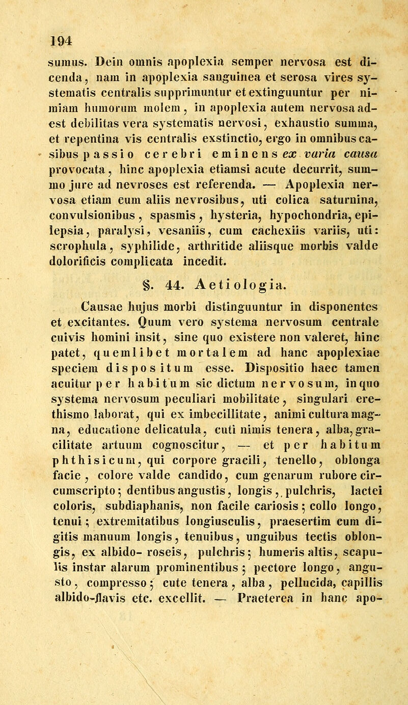 sumus. Dein oinnis apopIexi;i semper nervosa est di- cenda, nam in apoplexia sauguinea et serosa vires sy- stematis centralis supprimuntur etextinguuntur per ni- raiam humorum molem, in apoplexia autem nervosaad- €st debilitas vera systeraatis nervosi, exhaustio suraraa, et repentina vis centralis exstinctio, ergo inomnibusca- sibus passio cerebri eminenseic varia causa provocata, hinc apopiexia etiamsi acute decurrit, sum- mo jure ad nevroses est referenda. — Apoplexia ner- vosa etiam eum aliis nevrosibusj uti colica saturninaj convulsionibus , spasmis , hysteria, hj^pochondriaj epi- iepsia, paralysi, vesaniis, cum cachexiis variis, uti: scrophula, syphilide, arthritide aliisque morbis valde dolorificis complicata incedit. §. 44. Aetiologia. Causae hujus morbi distinguuntur in disponentes et excitantes. Quum vero systema nervosum centrale cuivis homini insit, sine quo existere non valeret, hinc patet, quemlibet mortalem ad hanc apoplexiae speciem dispos itum esse. Dispositio haec tamen acuitur per habitum sic dictum nervosumj inquo systema nerv osum peculiari mobilitate, singulari ere- thismo laboratj qui ex imbecillitate, animi cultura mag- na, educatione delicatula, cuti nimis tenera, alba, gra- cilitate artuum cognoscitur, — et per habitum phthisicum, qui corpore gracili^ tenello, oblonga facie j colore valde candido, cum genarum rubore cir- cumscripto; dentibusangustisj longis, pulchris, lactei colorisj subdiaphanis, non facile cariosis 5 collo longo, tenui; extremitatibus longiusculis, praesertim cura di- gitis manuum longis, tenuibus, unguibus tectis oblon- gis, ex albido- roseis, pulchrisj humeris altis, scapu- lis instar alarum prominentibus , pectore longo, angu- sto , compresso 5 cute tenera , alba, pellucida, capillis albido-ilavis etc. excellit. — Praeterea in hanc apo-