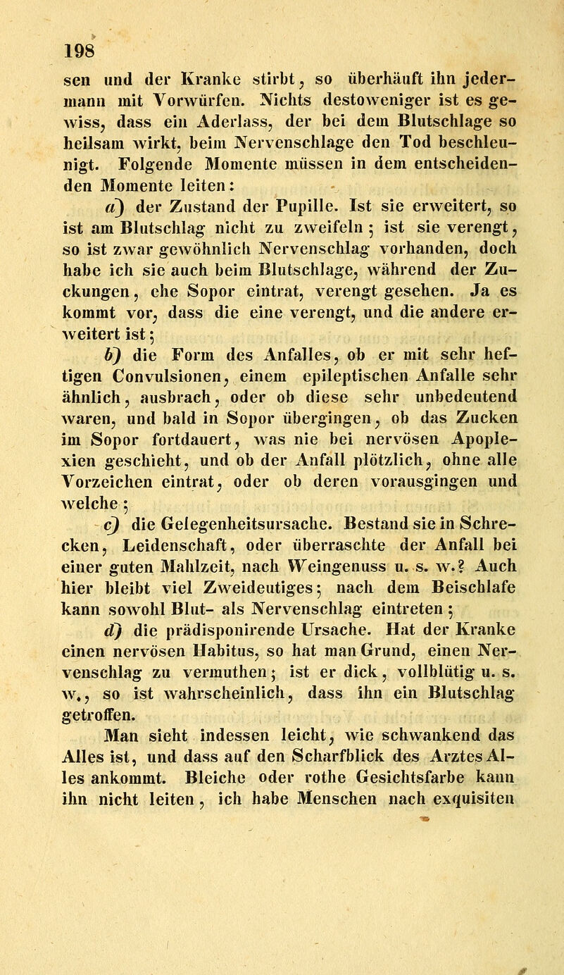 sen und der Kranke stirbt ^ so iiberhauft ihn jeder- mann mit Vorwiirfen. Nichts destoweniger ist es ge- wissj dass ein Aderlass, der bei dein Blutschlage so heilsam wirkt, beim Nervenschlage den Tod beschleu- nigt. Folgende Momente miissen in dem entscheiden- den Momente leiten: d) der Zustand der Pupille. Ist sie erweitert, so ist am Blutschlag nicht zu zweifeln 5 ist sieverengt, so ist zwar gewohnlich Nervenschlag vorhanden, doch habe ich sie auch beim BlutschlagCj wahrend der Zu- ckungen, che Sopor eintrat, verengt gesehen. Ja es kommt vor^ dass die eine verengt, und die andere er- weitert ist 5 6} die Form des AnfalleSj ob er mit sehr hef- tigen Convulsionen^ einem epileptischen Anfalle sehr ahnlich, ausbrachj oder ob diese sehr unbedeutend waren, und bald in Sopor iibergingen^ ob das Zucken im Sopor fortdauert^ was nie bei nervosen Apople- xien geschieht, und ob der Anfall plotzlichj ohne alle Vorzeichen eintrat^ oder ob deren vorausgingen und welche 5 c) die Gelegenheitsursache. Bestand sie in Schre- cken, Leidenschaft, oder iiberraschte der Anfall bei einer guten Mahlzeit, nach Weingenuss u. s. w.? Auch hier bleibt viel Zweideutiges 5 nach dem Beischlafe kann sowohl Blut- als Nervenschlag eintreten 5 d) die pradisponirende Ursache. Hat der Kranke einen nerviisen Habitus, so hat man Grund, einen Ner- venschlag zu vermuthen; ist er dick, vollbliitig u. s. w,j so ist wahrscheinlich, dass ihn ein Blutschlag getroffen. Man sieht indessen leicht, wie schwankend das Alles ist, und dass auf den Scharfblick des ArztesAI- les ankommt. Bleiche oder rothe Gesichtsfarbe kann ihn nicht leiten, ich habe Menschen nach exquisiten