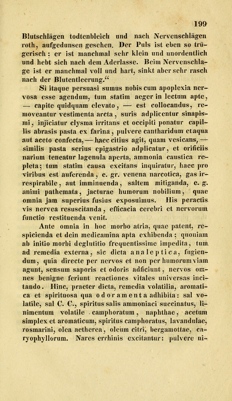 BlutsGhlagen todtenbleick und nach Nervenschlagen rothj aufgedunsen gesehen. Der Puls ist eben so trii- gerisch : er ist manchmal sehr klein und unordentlich und hebt sich nach dera Aderlasse. Beim Nervenschla- ge ist er manchmal voll und hart^ sinkt aber sehr rasch nach der Blutentleerung/^ Si itaque persuasi sumus nobis cum apoplexia ner- vosa esse agendum;, tum statim aeger in lectum apte, — capite quidquam elevato, — est collocandus, re- moveantur vestimenta arcta, suris adplicentur sinaprs- mi j injiciatur clysma irritans et occipiti ponatur capil- lis abrasis pasta ex farina, pulvere cantharidum etaqua aut aceto confecta, — haeccitius agit^ quam vesicans,— similis pasta serius epigastrio adplicatur, et orificiis narium teneatur lagenula aperta, aramonia caustica re- pleta; tum statim causa excitans inquiratur, haec pro viribus est auferenda ^ e. gr. venena narcotica, gas ir- respirabile, aut imminuenda, saltem mitiganda, e. g. anirai pathemata, jacturae humorum nobilium. quae omnia jam superius fusius exposuimus. His peractis vis nervea resuscitanda, efficacia cerebri et nervorum functio restituenda venit. Ante omnia in hoc morbo atria, quae patent, re- spicienda et dein medicamina apta exhibenda : quoniam ab initio morbi deglutitio frequentissime impedita, tum. ad reraedia externa; sic dicta analeptica, fugien- dum, quia directe per nervos et non per humorumviam aguntj sensum saporis et odoris adficiunt, nervos om- nes benigne feriunt reactiones vitales universas inci- tando. Hinc, praeter dicta, remedia volatiliaj aromati- ca et spirituosa qua o d or ament a adhibita: sal vo- latile, sal C. C, spiritus salis aramoniaci succinatus, U- nimentum volatile - camphoratum , naphthae, acetum simplex et aromaticum, spiritus camphoratus, lavandulacj rosmarini; olea aethereaj oleiim citri, bergamottae^ ca- ryophyllorum. Nares errhinis excilantur: pulvere ni-