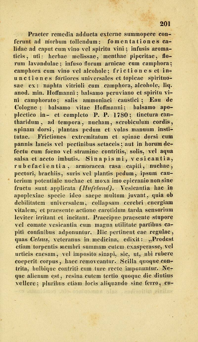 Praeter remedia adducta externe summopere con- ferimt ad m'orbiim tollendum: fomentationes ca- lidae ad caput cum vino vel spiritu vini 5 infusis aroma- ticisj uti: herbae roelissaej raenthae piperitae, flo- rum lavandulae; infuso florum arnicae cum camphora; camphora cum vino vel alcohole; frictiones et in- unctiones fortiores universales et topicae spirituo- sae ex: naphta vitrioli cum camphoraj alcohole, liq. anod. min. Hoffmanni; balsamo peruviano et spiritu vi- ni camphorato; salis ammoniaci caustici 5 Eau de Cologne 5 balsamo vitae Hoffmanni: balsamo apo- plectico in- et completo P. P. 1780', tinctura can- tharidum , ad tempora^ nucham, scrobiculum cordis, spinam dorsi^ plantas pedum et volas manuum insti- tutae. Frictiones extremitatum et spinae dorsi cum pannis laneis vel pectinibus setaceis; aut in horum de- fectu cum foeno vel stramine contritis, solis, vel aqua salsa et aceto imbutis. Sinapismij vesicantia^ rubefacientia , armoracea rasa capiti, nuchae j pectori, brachiis, suris vel plantis pedum, ipsum cau- * terium potentiale nuchae et moxa imo epicranio non sine fructu sunt applicata (Hufekmd). Vesicantia hac in apoplexiae specie ideo saepe multum juvant, quia ob debilitatem universalem, collapsam cerebri energiara vitalem, et praesente actione carotidum tarda sensorium leviter irritant et incitant. Praecipue praesente stupore vel comate vesicantia cum magna utilitate partibus ca- piti confinjbus adponuntur. Hic pertinent eae regulae ^ quas Celsus, veteranus in raedicina, edixit: „Prodest ctiam torpentis «lembri suramam cutem exasperasse, vel urticis caesam, vel imposito sinapi, sic^ ut, ubi rubere coeperit corpus^ haec removeantur. Scilla quoque con- trita, bulbique contritr cum ture recte imponuntur. Ne- que alienum est^ resina cutem tertio quoque die diutius vellere; pluribus etiam locis aliquando sine ferro, cu-