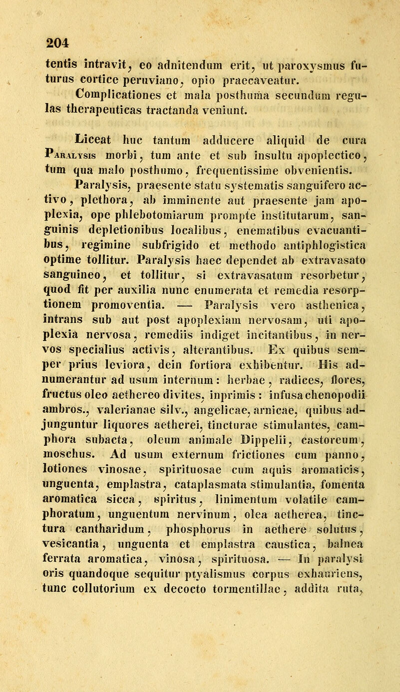 tentis intravit^ eo adnitendiim erit, ut paroxysmus fu- turus cortice peruviano^ opio praecaveatur. Complicationes et mala posthnma seeundum regu- las therapeuticas tractanda veniunt. Liceat huc tantum addiicere aliquid de cura Paralysis morbij tum ante et sub insultu apoplectico, tum qua malo posthumo, frequentissime obvenientis. Paralysis, praesente statu systematis sanguifero ac- tivo, plethora^ ab imminente aut praesente jam apo- plexia, ope phlebotomiarum prompte institutarumj san- guinis depletionibus localibus, enematibus evacuanti- bus, regimine subfrigido et methodo antiphlogistica optime tollitur. Paralysis haec dependet ab extravasato sanguineo^ et tolliturj si extravasatum resorbetur, quod fit per auxilia nunc enumer.ita et remedia resorp- tionem promoventia. — Paralysis vero asthenicaj intrans sub aut post apoplexiam nervosam, uti apo- plexia nervosa, remediis indiget incitantibus, in ner- vos specialius activis, alterantibus. Ex quibus sem- per prius leviora, dein fortiora exhibentur. His ad- numerantur ad usum internum: herbae , radices, llores, fructus oleo aethereo diviteS; inprimis : infusachenopodii ambros., valerianae silv., angelicae, arnicae, quibus ad- junguntur liquores aetherei, tincturae stimulantes, cam- phora subacta, oleum animale Dippelii, castoreum, moschus. Ad usum externum frictiones cum panno, lotiones vinosae, spirituosae cum aquis aromaticis, unguentaj emplastra, cataplasmata stimulantia, fomenta aromatica sicca, tspiritus ^ linimentum volatile cam- phoratum, unguentura nervinum, olea aetherea, tinc- tura cantharidum, phosphorus in aethere solutus, vesicantia, unguenta et emplastra caustica, balnea ferrata aromatica, vinosa, spirituosa. — In paralysi oris quandoque sequitur ptj^alismus corpus exhauriens, tunc collutorium ex decocto tormentillae, addita ruta,.