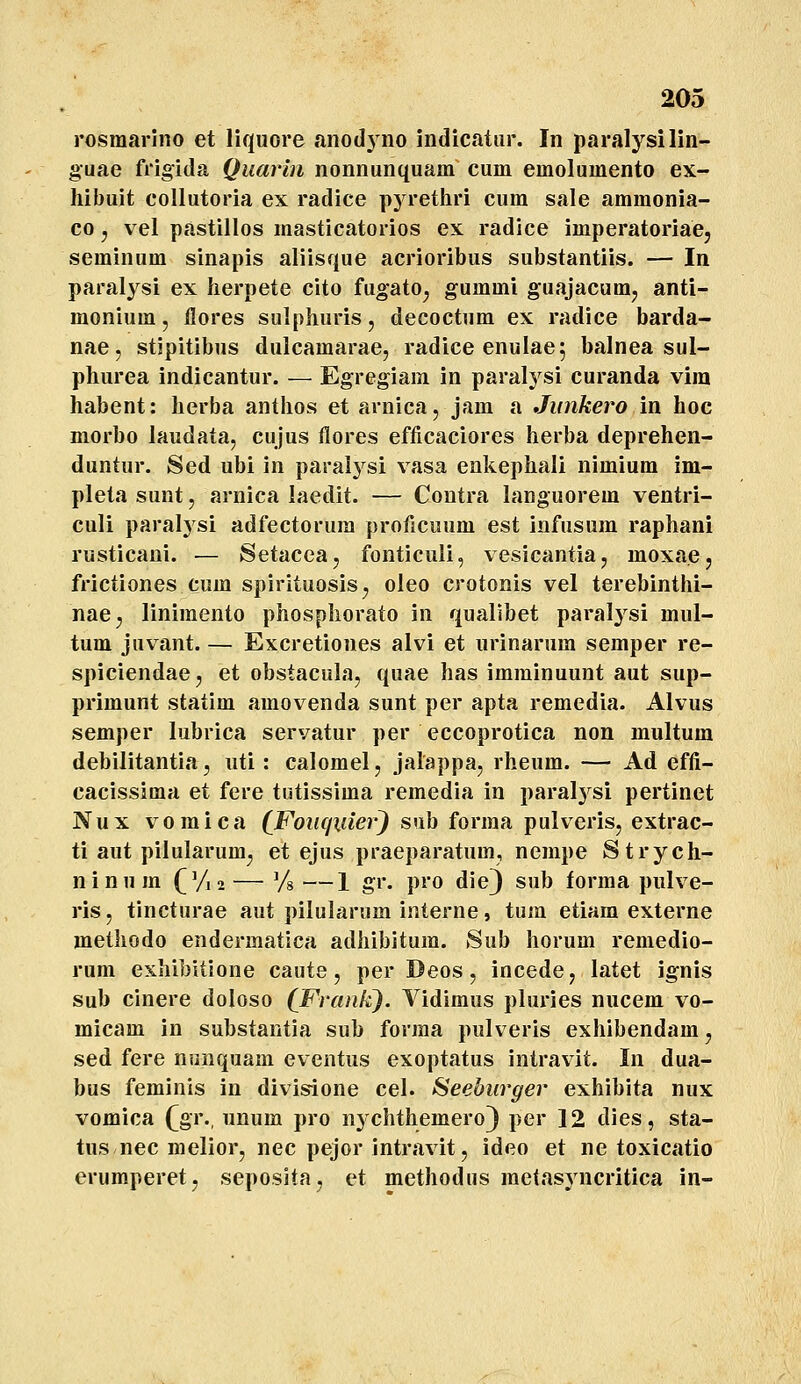 rosmarJno et liquore anodyno indicatiir. In paralysilin- guae frigida Quarin nonnunquam cum emolumento ex- hibuit collutoria ex radice pyrethri cura sale ammonia- co j vel pastillos masticatorios ex radice imperatoriacj seminum sinapis aliisque acrioribus substantiis. — In paralysi ex herpete cito fugato^ gummi guajacum^ anti- monium, flores sulphuris, decoctum ex radice barda- nae, stipitibus dulcamarae, radice enulae^ balnea sul- phurea indicantur. — Egregiam in paral^^si curanda vira habent: herba anthos et arnica, jam a Jimkero in hoc morbo laudata, cujus flores efficaciores herba deprehen- duntur. Sed ubi in paralysi vasa enkephali nimium im- pleta sunt, arnica laedit. — Coutra languorem ventri- culi paralysi adfectorura proficuum est infusura raphani rusticani. — Setacea, fonticuli, vesicantia, moxae, frictiones cum spirituosis^ oleo crotonis vel terebinthi- nae^ liniraento phosphorato in quallbet paralysi raul- tum JHvant. — Excretiones alvi et urinarum semper re- spiciendae, et obstacula, quae has iraminuunt aut sup- priraunt statim araovenda sunt per apta remedia. Alvus semper lubrica servatur per eccoprotica non multum debilitantia, uti: calomelj jalappa, rheum. — Ad effi- cacissiraa et fere tutissiraa reraedia in paral^^si pertinet Nux voraica (Foiicjiiier^ sub forraa pulveris, extrac- ti aut pilularum, et ejus praeparatum, nempe Strych- ninum (^'/12 — Vs —1 gr. pro die) sub forraa pulve- ris, tincturae aut pilularum interne, tura etiam externe methodo endermatica adhibitura. Sub horum reniedio- rura exhibitione caute, per Deos, incede, latet ignis sub cinere doloso (Franfi). Vidimus pluries nucem vo- micam in substantia sub forraa pulveris exhibendam, sed fere nonquam eventus exoptatus intravit. In dua- bus feminis in divisione cel. Seeburger exhibita nux vomica ([gr., unum pro n^-chthemero} per 12 dies, sta- tus nec melior, nec pejor intravit, ideo et ne toxicatio erumperet, seposita, et methodus raetasyncritica in-