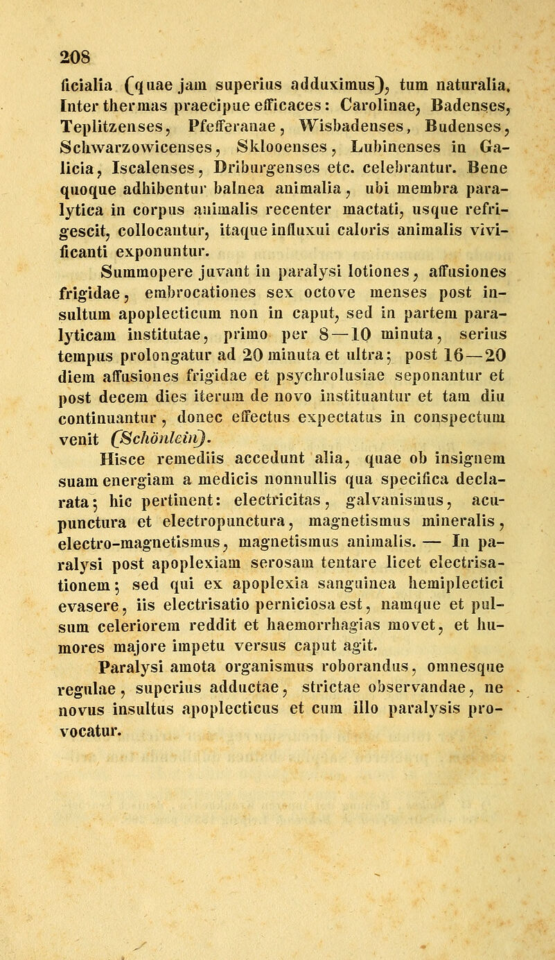 ficialia (qiiae jain siiperius adduximus)^ tum naturalia, Inter thermas praecipueefficaces: Carolinae; Badenses, Teplitzenses, PfeiFeranae, Wisbadenses, Budenses, Scliwarzowicenses, Sklooenses, Lubinenses in Ga- liciaj Iscalenses, Driburgenses etc. celebrantur. Bene quoque adhibentui* balnea animalia, ubi membra para- lytica in corpus animalis recenter mactati, usque refri- gescitj collocantur, itaque influxui caloris animalis vivi- licanti exponuntur. Sumraopere juvant in paralysi lotiones^ affusiones frigidae, erabrocationes sex octove menses post in- sultum apoplecticum non in caput, sed in partem para- lyticam institutae, primo per 8 —10 minuta, serius tempus prolongatur ad 20 minuta et ultra^ post 16 — 20 diem affusiones frigidae et psychrolusiae seponantur et post decem dies iterum de novo instituantur et tara diu continuantur, donec effectus expectatus in conspectum venit C^chdnlemJ. Hisce remediis accedunt alia, quae ob insignem suam energiam a medicis nonnullis qua specifica decla- rata^ hic pertinent: electricitas, galvanismuSj acu- punctura et electropunctura, magnetismus mineralis, electro-raagnetismus^ magnetismus animalis. — In pa- ralysi post apoplexiam serosam tentare licet electrisa- tionem 5 sed qui ex apoplexia sanguinea hemiplectici evasere, iis electrisatio perniciosa est, namque et pul- sum celeriorera reddit et haemorrhagias movet, et hu- mores majore impetu versus caput agit. Paralysi amota organismus roborandus, omnesque regulae , supcrius adductae, strictae observandae, ne novus insultus apoplecticus et cura illo paralysis pro- vocatur.