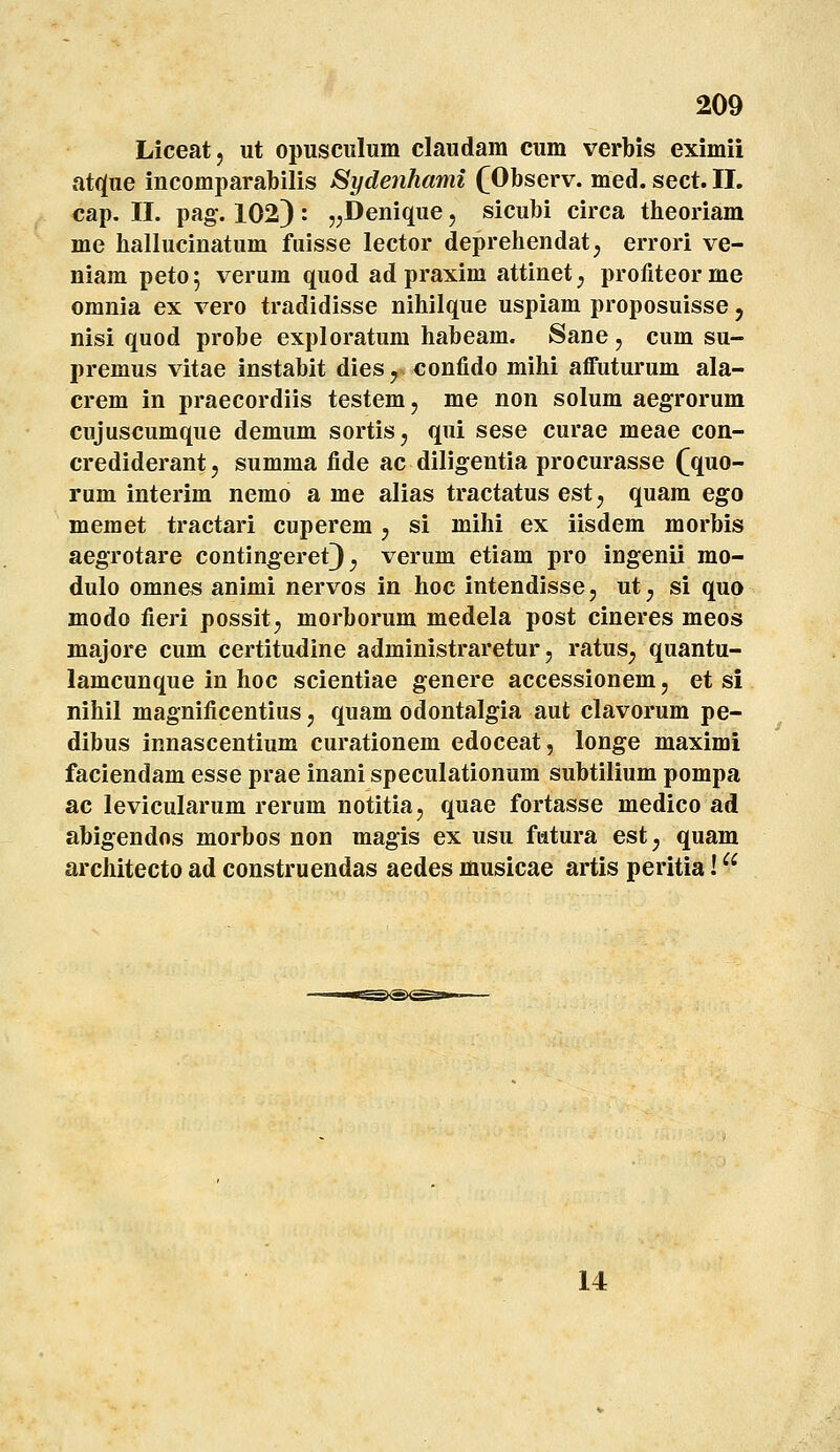 Liceat, ut opusculum claudam cum verbis eximii at(](ue incomparabilis Sydenhami (Observ. med. sect. II. cap. 11. pag-. 1023 ' 5;Denique, sicubi circa theoriam me hallucinatum fuisse lector deprehendat;, errori ve- niam petoj verum quod ad praxim attinet^ profiteorme omnia ex vero tradidisse nihilque uspiam proposuisse, nisi quod probe exploratum habeam. Sane , cum su- premus vitae instabit dies^^ confido mihi affuturum ala- crem in praecordiis testem, me non solum aegrorum cujuscumque demum sortiSj qui sese curae meae con- crediderant, summa fide ac diligentia procurasse fquo- rum interim nemo a me alias tractatus est, quam ego memet tractari cuperem, si mihi ex iisdem morbis aegrotare contin^eret); verum etiam pro ingenii mo- dulo omnes animi nervos in hoc intendisse, ut j si quo modo fieri possit; morborum medela post cineres meos majore cum certitudine administraretur, ratus^ quantu- lamcunque in hoc scientiae genere accessionem, et si nihil magnificentius, quam odontalgia aut clavorum pe- dibus innascentium curationem edoceat, longe maximi faciendam esse prae inani speculationum subtilium pompa ac levicularum rerum notitia, quae fortasse medico ad abigendos morbos non magis ex usu fatura est^ quam architecto ad construendas aedes musicae artis peritia! 14