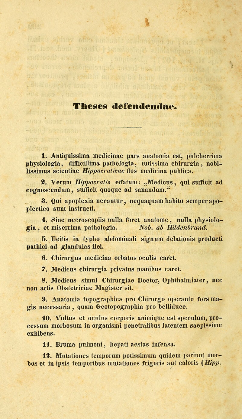 Tlieses clefentlentlae. I, Antiquissiraa medicinae pars anatomia est, pulcherrima physiologia, difficillima pathologia, tutissima chirurgia, nobi- lissimus scientiae Hippocraticae flos medicina publica. 3. Verum Ilippoeratis effatum: „Medicus, qui suMcit ad cognoscendum, sufficit quoquc ad sanandum. 3. Qui apoplexia necantur, nequaquam hahitu semperapo- plectico sunt instructi. 4. Sine necroscopiis nulla foret anatome, nulla physiolo- gia, et miserrima pathologla. Nob. ab Hildenbrand. 6. Ileitis in typho abdominali sig*num delationis producti patbici ad glandulas ilei. 6. Chirurgus medicina orbatus oculis caret. 7. Medicus chirurgia privatus manibus caret. 8. Medicus simul Chirurgiae Doctor, Ophthalmiater, nec non artis Obstetriciae Magister sit. 9. Anatomia topographica pro Chirurgo operante fors ma- gis necessaria, quam Geotopographia pro belliduce. 10. Vultus et oculus corporis animique est spcculum, pro- cessum morbosum in organismi penetralibus latentem saepissime exhibens. II. Bruma pulmoni, hepati aestas infensa. 13. Mutationes temporum potissimum quidem pariunt mor- bos et in ipsis temporibus mutationes frigoris aut caloris (Hipp.