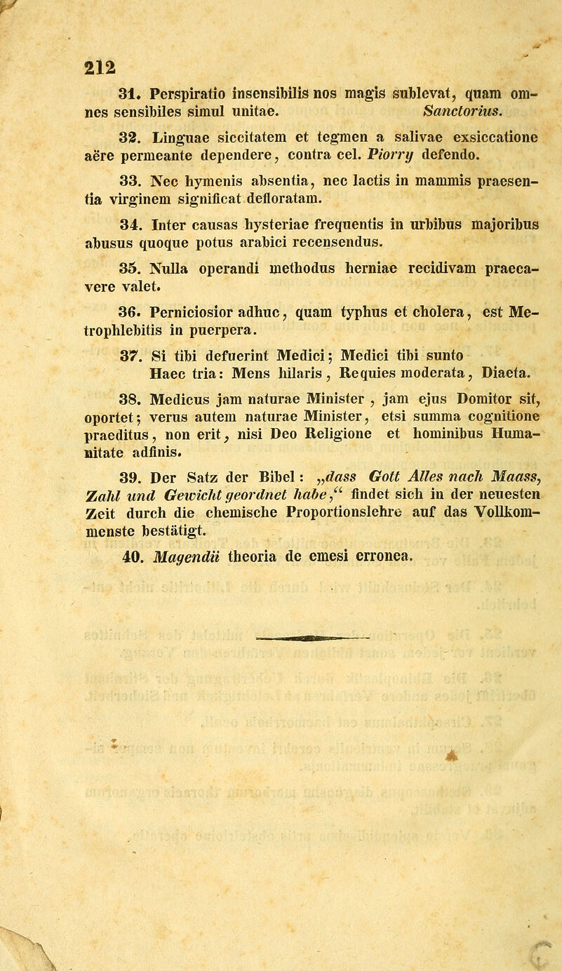 31, Perspiratio insensibilis nos magis sublevat, quam om- nes sensibiles simul unitae. Sanctorius. 33. Linguae siccitatem et teg*men a salivae exsiccatione aere permeante dependere, contra cel. Piorry defendo. 33. Nec hymenis absentia, nec lactis in mammis praesen- tia virglnem signiflcat defloratam. 34. Inter causas hysteriae frequentis in urbibus majoribus abusus quoque potus arabici recensendus. 35. NuUa operandi methodus herniae recidivam praeca- vere valet. 36. Perniciosior adhuc, quam typhus et cholera, est Me- trophlebitis in puerpera. 37. Si tibi defuerint Medici; Medici tibi sunto Haec tria: Mens hilaris, Requies moderata, Diaeta. 38. Medicus jam naturae Minister , jam ejus Domitor sit, oportet; verus autem naturae Minister, etsi summa cognitione praeditus, non erit^ nisi Deo Religione et hominibus Huma- Mitate adfinis. 39. Der Satz der Bibel: „dass Gott Alles nacli Maass, Zahl und Gewichtgeordnet hahe,^ flndet sich in der neuesten Zeit durch die chemische Proportionslehre auf das Vollkom- menste bestatigt. 40. Magendii theoria de emesi erronea.